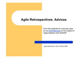 Agile Retrospectives. Advices

              From the materials of a two-day class
              run by SCRUMguides on the subject of
              “Agile Adoption with SCRUM”




              Agile Gathering IV, Kyiv, 05 April 2008
 