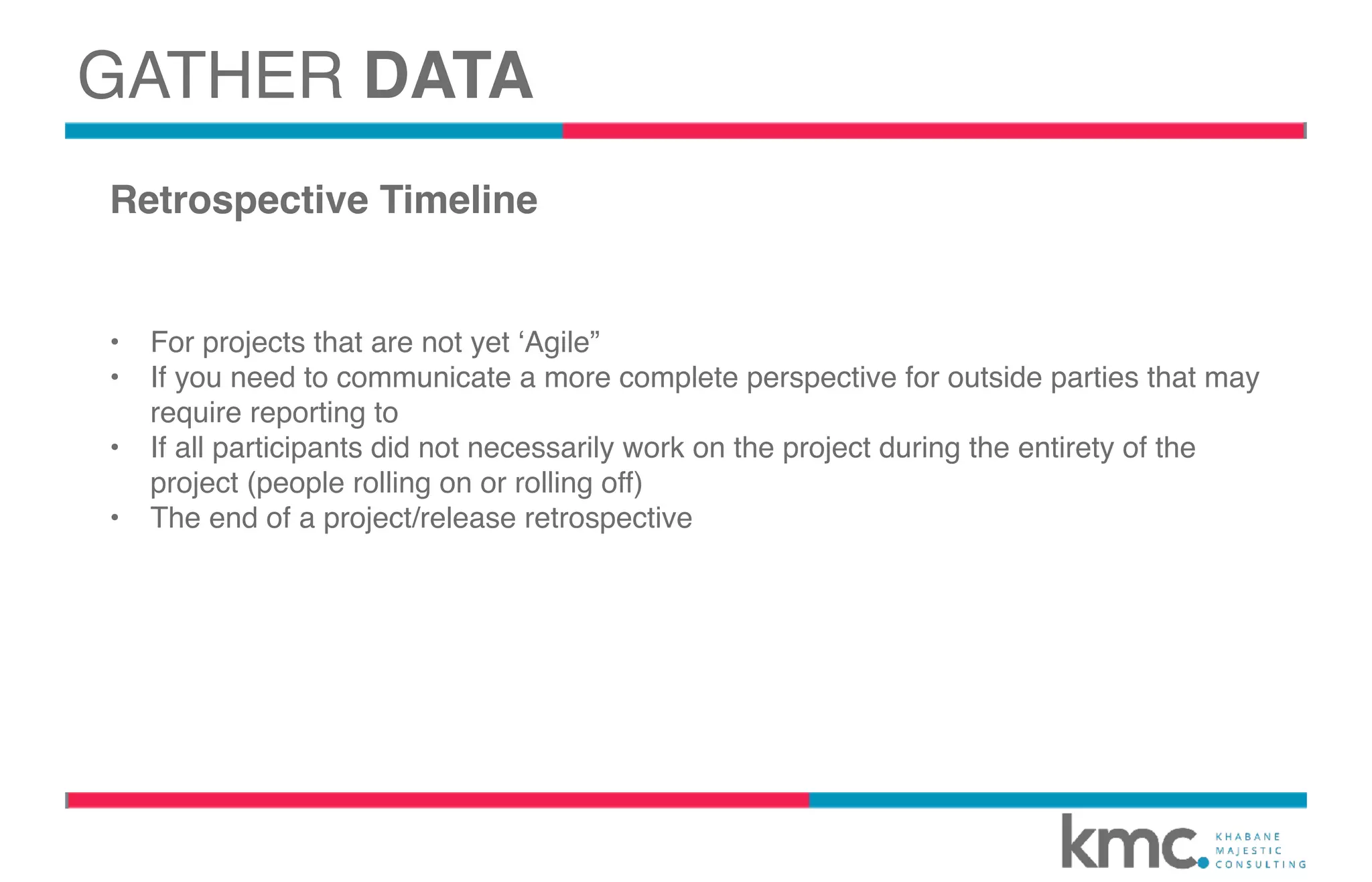 GATHER DATA
Retrospective Timeline
• For projects that are not yet ‘Agile”
• If you need to communicate a more complete perspective for outside parties that may
require reporting to
• If all participants did not necessarily work on the project during the entirety of the
project (people rolling on or rolling off)
• The end of a project/release retrospective
 