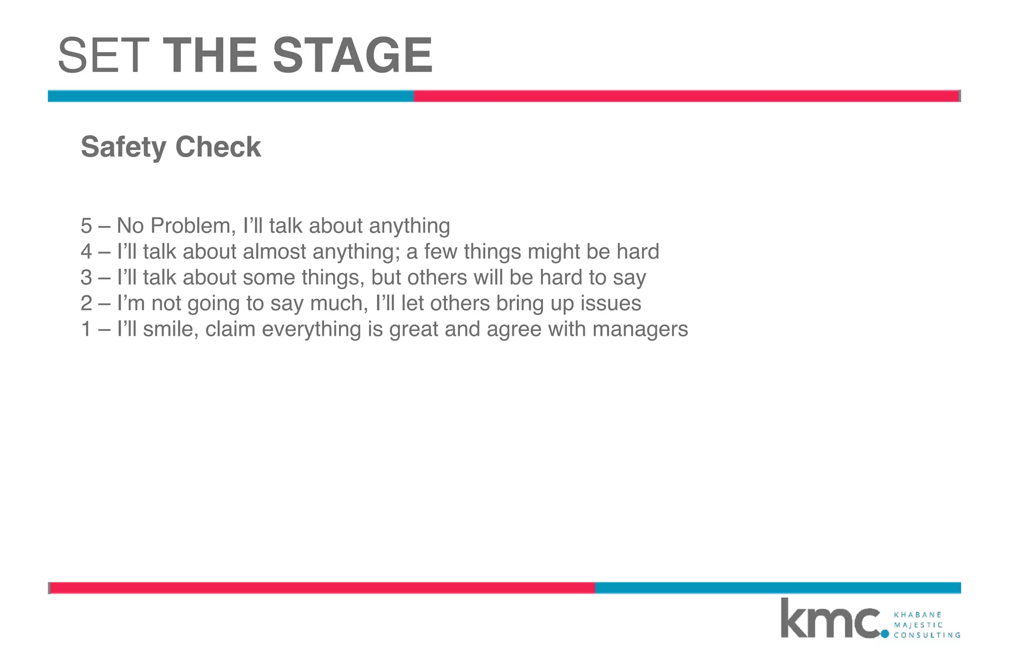 Safety Check
5 – No Problem, I’ll talk about anything
4 – I’ll talk about almost anything; a few things might be hard
3 – I’ll talk about some things, but others will be hard to say
2 – I’m not going to say much, I’ll let others bring up issues
1 – I’ll smile, claim everything is great and agree with managers
SET THE STAGE
 