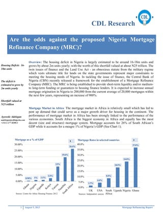 CDL Research
1 August 5, 2013 Mortgage Refinancing Report
Are the odds against the proposed Nigeria Mortgage
Refinance Company (MRC)?
Overview: The housing deficit in Nigeria is largely estimated to be around 16-18m units and
grows by about 2m units yearly; with the worth of this shortfall valued at about N25 trillion. The
twin issues of finance and the Land Use Act - an obnoxious statute from the military regime
which vests ultimate title for lands on the state governments represent major constraints to
meeting the housing needs of Nigeria. In tackling the issue of finance, the Central Bank of
Nigeria (CBN) recently released a framework for the establishment of a Mortgage Refinance
Company (MRC). The MRC is being established to provide short-term liquidity and/or medium-
to long-term funding or guarantees to housing finance lenders. It is expected to increase annual
mortgage origination in Nigeria to 200,000 from the current average of 20,000 mortgages within
the next few years, representing an increase of 900%.
Mortgage Market in Africa: The mortgage market in Africa is relatively small which has led to
pent up demand that could serve as a major growth driver for housing in the continent. The
performance of mortgage market in Africa has been strongly linked to the performance of the
various economies. South Africa is the biggest economy in Africa and equally has the most
decent (size and structure) mortgage system. Mortgage accounts for 26% of South African s
GDP while it accounts for a meagre 1% of Nigeria s GDP (See Chart 1).
0.50% 1% 1.1%
2.5%
12%
19.6%
26.4%
0.00%
5.00%
10.00%
15.00%
20.00%
25.00%
30.00%
Mortgage as a % of GDP
Source: Centre for Africa Housing Finance 2012
1.7%
4.4%
8.5%
18.5%
24.0%
37.0%
0.0%
5.0%
10.0%
15.0%
20.0%
25.0%
30.0%
35.0%
40.0%
UK USA South
Africa
Uganda Nigeria Ghana
Mortgage Rates in selected countries
Sources: Independent sources
Housing Deficit: 16-
18m units
The deficit is
estimated to grow by
2m units yearly
Shortfall valued at
N25 trillion
Ayowole Adelegan
aadelegan@cdlnigeria.com
+234-1-277-8200-3
 