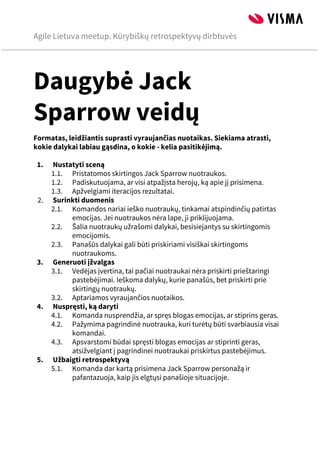 Agile Lietuva meetup. Kūrybiškų retrospektyvų dirbtuvės
 
Daugybė Jack
Sparrow veidų
Formatas, leidžiantis suprasti vyraujančias nuotaikas. Siekiama atrasti,
kokie dalykai labiau gąsdina, o kokie - kelia pasitikėjimą.

1. Nustatyti sceną
1.1. Pristatomos skirtingos Jack Sparrow nuotraukos.
1.2. Padiskutuojama, ar visi atpažįsta herojų, ką apie jį prisimena.
1.3. Apžvelgiami iteracijos rezultatai.
2. Surinkti duomenis
2.1. Komandos nariai ieško nuotraukų, tinkamai atspindinčių patirtas
emocijas. Jei nuotraukos nėra lape, ji priklijuojama.
2.2. Šalia nuotraukų užrašomi dalykai, besisiejantys su skirtingomis
emocijomis.
2.3. Panašūs dalykai gali būti priskiriami visiškai skirtingoms
nuotraukoms.
3. Generuoti įžvalgas
3.1. Vedėjas įvertina, tai pačiai nuotraukai nėra priskirti prieštaringi
pastebėjimai. Ieškoma dalykų, kurie panašūs, bet priskirti prie
skirtingų nuotraukų.
3.2. Aptariamos vyraujančios nuotaikos.
4. Nuspręsti, ką daryti
4.1. Komanda nusprendžia, ar spręs blogas emocijas, ar stiprins geras.
4.2. Pažymima pagrindinė nuotrauka, kuri turėtų būti svarbiausia visai
komandai.
4.3. Apsvarstomi būdai spręsti blogas emocijas ar stiprinti geras,
atsižvelgiant į pagrindinei nuotraukai priskirtus pastebėjimus.
5. Užbaigti retrospektyvą
5.1. Komanda dar kartą prisimena Jack Sparrow personažą ir
pafantazuoja, kaip jis elgtųsi panašioje situacijoje.







 