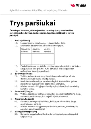 Agile Lietuva meetup. Kūrybiškų retrospektyvų dirbtuvės
 
Trys paršiukai
Žaismingas formatas, skirtas įvardinti techninę skolą, tenkinančius
sprendimus bei dalykus, kuriais komanda gali pasididžiuoti ir turėtų
palaikyti.

1. Nustatyti sceną
1.1. Lapas markeriu padalinamas į tris vertikalias dalis.
1.2. Kiekvienos dalies viršuje užrašomi namelių tipai.
Šiaudinis
namelis
Medinis
namelis
Mūrinis
namelis
  
1.3. Pasikalbama apie tai, kaip kas prisimena pasaką apie tris paršiukus.
Kas pasakoje kėlė grėsmę? Kuris paršiukas liko saugiausias?
1.4. Apžvelgiami iteracijos rezultatai.
2. Surinkti duomenis
2.1. Vedėjas kalbina komandą ir šiaudinio namelio skiltyje užrašo
dalykus, kuriuos būtina iškart pataisyti.
2.2. Medinio namelio skiltyje parašomi dalykai, kuriuos būtų galima
pakeisti, kai bus išspręstos pagrindinės silpnybės.
2.3. Mūrinio namelio skiltyje parašomi pavykę dalykai, kuriuos reikėtų
kartoti ir toliau.
3. Generuoti įžvalgas
3.1. Vedėjas pagrasina, kad tuoj ateis vilkas ir nupūs visą techninę skolą.
Komanda padiskutuoja, kas sieja išrašytas problemas.
4. Nuspręsti, ką daryti
4.1. Komanda pamėgina įsivaizduoti, kokius patarimus būtų davęs
protingiausias paršelis.
4.2. Mūrinio namelio skiltyje vedėjas nupiešia paršiuką, duodantį tris
aptartus patarimus ateičiai.
5. Užbaigti retrospektyvą
5.1. Komanda pagyvina lapą iliustracijomis ir aptaria nuotaikas prieš
kitą iteraciją.





 