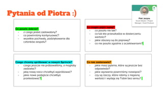 Pytania od Piotra :)
Co poszło dobrze?
- z czego jesteś zadowolony?
- co powinniśmy kontynuować?
- wszelkie pochwały, podziękowania dla
członków zespołu?
Co mogło pójść lepiej?
- co poszło nie tak?
- co lub kto przeszkadza w dostarczaniu
wartości?
- jakie obszary są do poprawy?
- co nie poszło zgodnie z oczekiwaniami?
Czego chcemy spróbować w nowym Sprincie?
- czego jeszcze nie próbowaliśmy, a mogłoby
zadziałać?
- jaką nową rzecz chciałbyś wypróbować?
- jakie nowe podejście chciałbyś
przetestować?
Co nas zastanawia?
- jakie masz pytania, które są jeszcze bez
odpowiedzi?
- jakie wyzwania powinniśmy rozwiązać?
- czy są rzeczy, które robimy z niejasną
wartości i wydają się Tobie bez sensu?
 