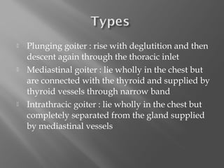    Plunging goiter : rise with deglutition and then
    descent again through the thoracic inlet
   Mediastinal goiter : lie wholly in the chest but
    are connected with the thyroid and supplied by
    thyroid vessels through narrow band
   Intrathracic goiter : lie wholly in the chest but
    completely separated from the gland supplied
    by mediastinal vessels
 