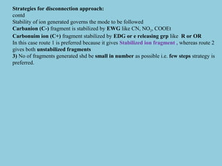 Strategies for disconnection approach:
contd
Stability of ion generated governs the mode to be followed
Carbanion (C-) fragment is stabilized by EWG like CN, NO2, COOEt
Carbonuim ion (C+) fragment stabilized by EDG or e releasing grp like R or OR
In this case route 1 is preferred because it gives Stabilized ion fragment , whereas route 2
gives both unstabilized fragments
3) No of fragments generated shd be small in number as possible i.e. few steps strategy is
preferred.
 