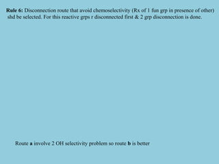Rule 6: Disconnection route that avoid chemoselectivity (Rx of 1 fun grp in presence of other)
shd be selected. For this reactive grps r disconnected first & 2 grp disconnection is done.
Route a involve 2 OH selectivity problem so route b is better
 