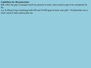Guidelines for disconnection:
G5: when fun grp of unequal reactivity present in mole, more reactive grp to be considered for
Rx
e.g. In Phenyl ring containing both OH and COOH grps in basic soln (pH> 10) phenolate ion is
more reactive than carboxylate ion.
 
