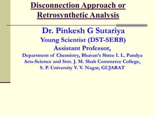 Disconnection Approach or
Retrosynthetic Analysis
Dr. Pinkesh G Sutariya
Young Scientist (DST-SERB)
Assistant Professor,
Department of Chemistry, Bhavan’s Shree I. L. Pandya
Arts-Science and Smt. J. M. Shah Commerce College,
S. P. University V. V. Nagar, GUJARAT
 