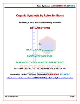 Retro Synthesis by #PROFESSSOR_BEUBENZ
RSCP, BULDHANA Page 1
Organic Synthesis by Retro Synthesis
Sant Gadge Baba Amravati University, Amravati
B PHARM 3RD
YEAR
By:
Mr. S. L. KHAN M PHARM (PhD),
ASSISTANT PROFESSOR,
PHARMACEUTICAL CHEMISTRY DEPARTMENT,
RAJARASHI SHAHU COLLEGE OF PHARMACY, BULDHANA
Subscribe to the YouTube Channel #PROFESSOR_BEUBENZ
https://www.youtube.com/channel/UC84jGf2iRN5VjwnQqi6qmXg?view_as=subscriber
 