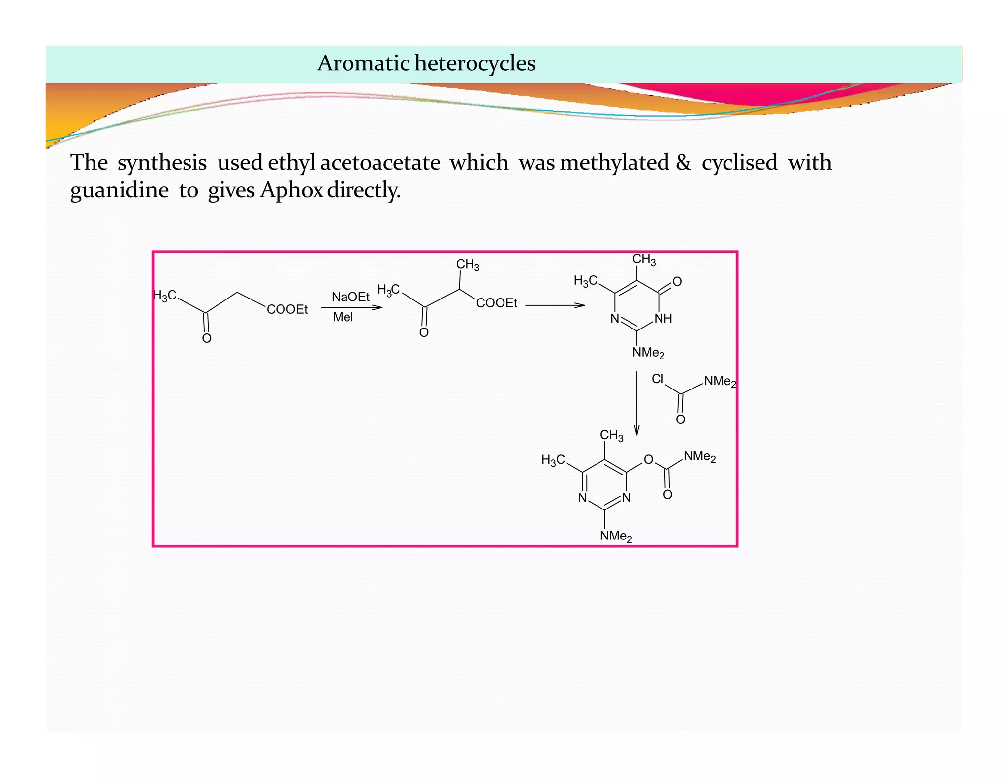 NaOEt
Mel
H C
3
O
COOEt
CH3
H3C
COOEt
O
NH
N
CH3
H3C O
NMe2
Cl NMe2
N
N
O
CH3
H3C
NMe2
O NMe2
O
The synthesis used ethyl acetoacetate which was methylated & cyclised with
guanidine to gives Aphoxdirectly.
Aromatic heterocycles
 