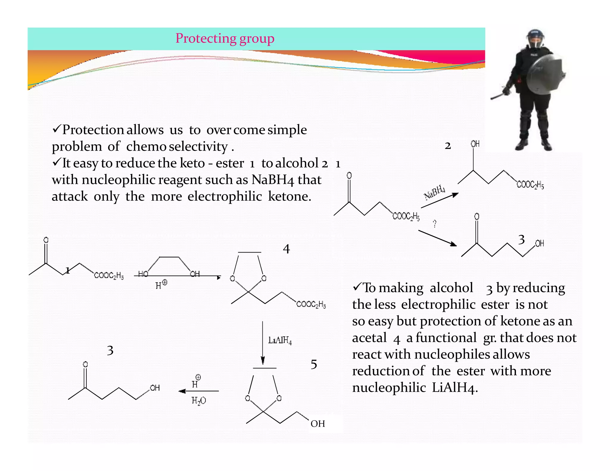 Protection allows us to overcomesimple
problem of chemoselectivity .
It easy to reduce the keto - ester 1 toalcohol 2 1
with nucleophilic reagent such as NaBH4 that
attack only the more electrophilic ketone.
2
3
To making alcohol 3 by reducing
the less electrophilic ester is not
so easy but protection of ketone as an
acetal 4 a functional gr. thatdoes not
react with nucleophiles allows
reductionof the ester with more
nucleophilic LiAlH4.
1
4
5
3
Protecting group
H
OH
 