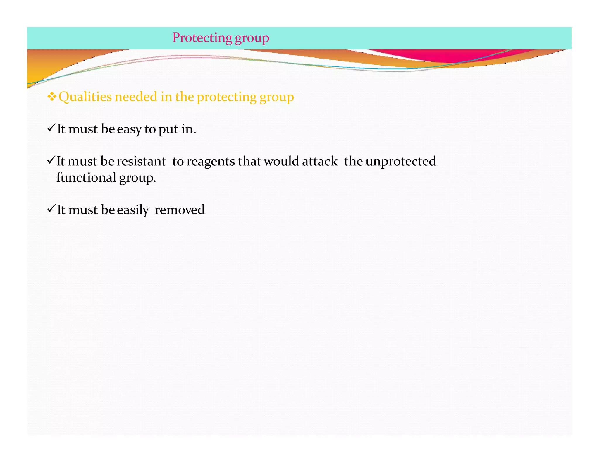 Qualities needed in the protecting group
It must beeasy to put in.
It must be resistant to reagents that would attack the unprotected
functional group.
It must beeasily removed
Protecting group
 