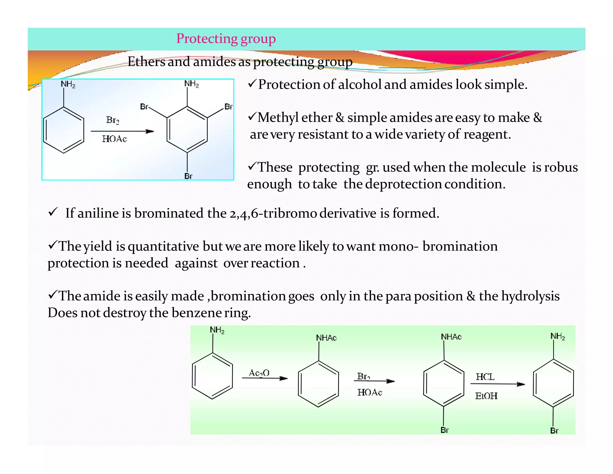 Protecting group
Ethers and amides as protecting group
Protection of alcohol and amides look simple.
Methyl ether & simple amides areeasy to make &
arevery resistant to awidevariety of reagent.
These protecting gr. used when the molecule is robus
enough to take the deprotectioncondition.
 If aniline is brominated the 2,4,6-tribromoderivative is formed.
Theyield is quantitative butweare more likely towant mono- bromination
protection is needed against over reaction .
Theamide is easily made ,brominationgoes only in the para position & the hydrolysis
Does not destroy the benzenering.
 
