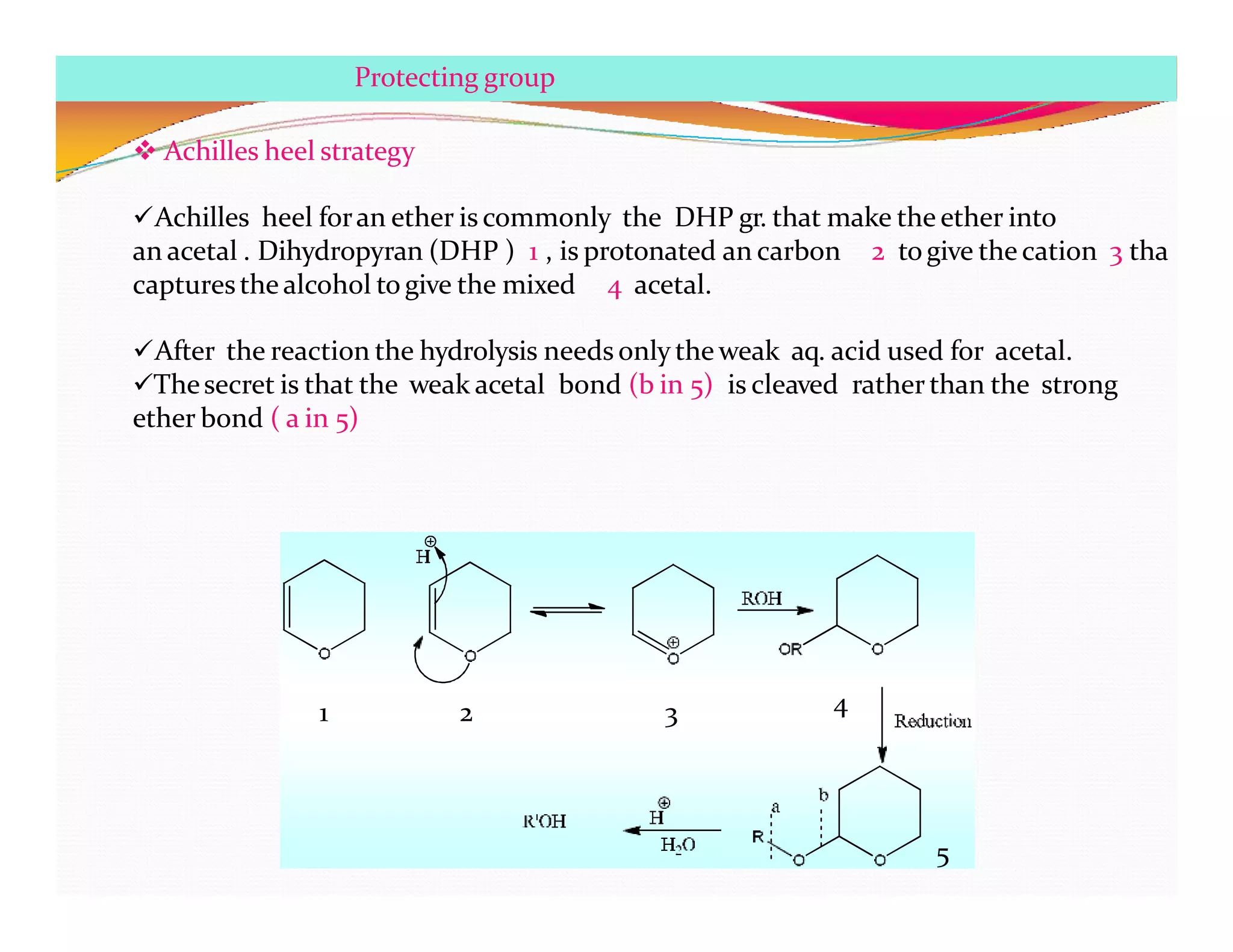 1 2 3 4
5
Protecting group
 Achilles heel strategy
Achilles heel foran ether is commonly the DHP gr. that make the ether into
an acetal . Dihydropyran (DHP ) 1 , is protonated an carbon 2 togive the cation 3 tha
capturesthe alcohol to give the mixed 4 acetal.
After the reaction the hydrolysis needs only the weak aq. acid used for acetal.
Thesecret is that the weak acetal bond (b in 5) is cleaved rather than the strong
ether bond ( a in 5)
 