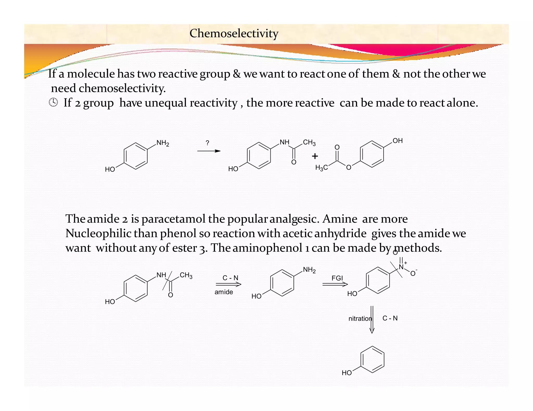 Chemoselectivity
If a molecule has two reactive group & wewant to reactone of them & not the otherwe
need chemoselectivity.
 If 2 group have unequal reactivity , the more reactive can be made to reactalone.
HO
NH CH3
O
NH2
HO HO
N
O
-
Theamide 2 is paracetamol the popularanalgesic. Amine are more
Nucleophilic than phenol so reaction with aceticanhydride gives the amide we
want without anyof ester 3. Theaminophenol 1 can be made byO
methods.
+
HO
nitration C - N
C - N FGI
amide
NH2
HO HO
NH CH3
O
OH
O
O
+
H3C
?
 