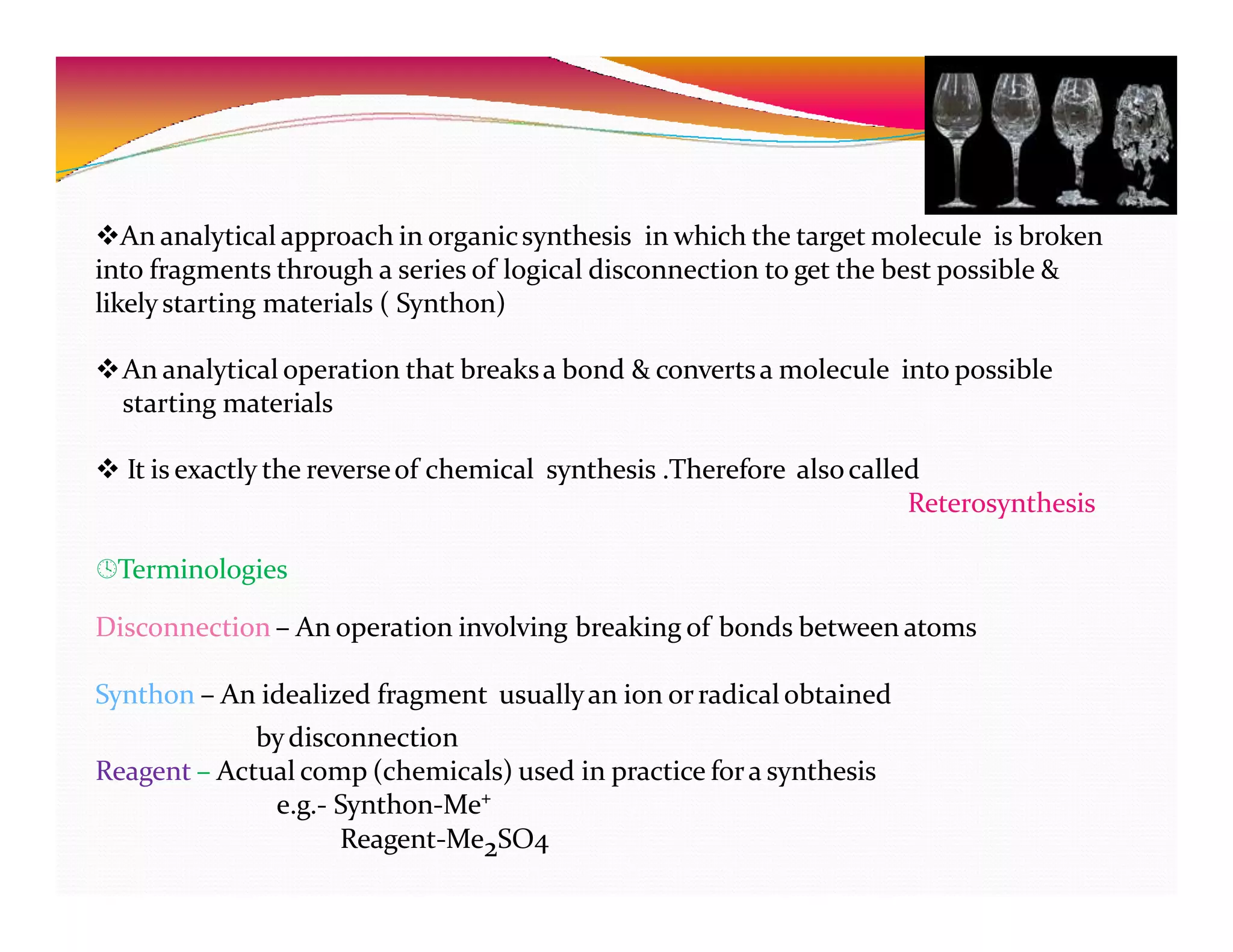 An analytical approach in organicsynthesis in which the target molecule is broken
into fragments through a series of logical disconnection to get the best possible &
likelystarting materials ( Synthon)
An analytical operation that breaksa bond & convertsa molecule into possible
starting materials
 It is exactly the reverseof chemical synthesis .Therefore alsocalled
Reterosynthesis
Terminologies
Disconnection – An operation involving breaking of bonds between atoms
Synthon – An idealized fragment usuallyan ion orradical obtained
bydisconnection
Reagent – Actual comp (chemicals) used in practice fora synthesis
e.g.- Synthon-Me⁺
Reagent-Me2SO4
 