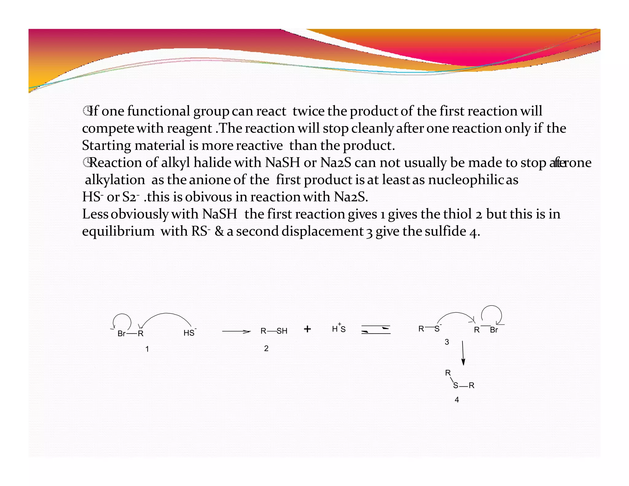 
If one functional groupcan react twice the productof the first reaction will
competewith reagent .The reaction will stop cleanlyafterone reaction only if the
Starting material is morereactive than the product.

Reaction of alkyl halide with NaSH or Na2S can not usually be made to stop afterone
alkylation as the anione of the first product is at leastas nucleophilicas
HS- or S2- .this is obivous in reactionwith Na2S.
Lessobviously with NaSH the first reaction gives 1 gives the thiol 2 but this is in
equilibrium with RS- & a second displacement 3 give the sulfide 4.
Br R HS
-
+
H S
R SH + R S
-
R Br
1 2
3
R
S R
4
 