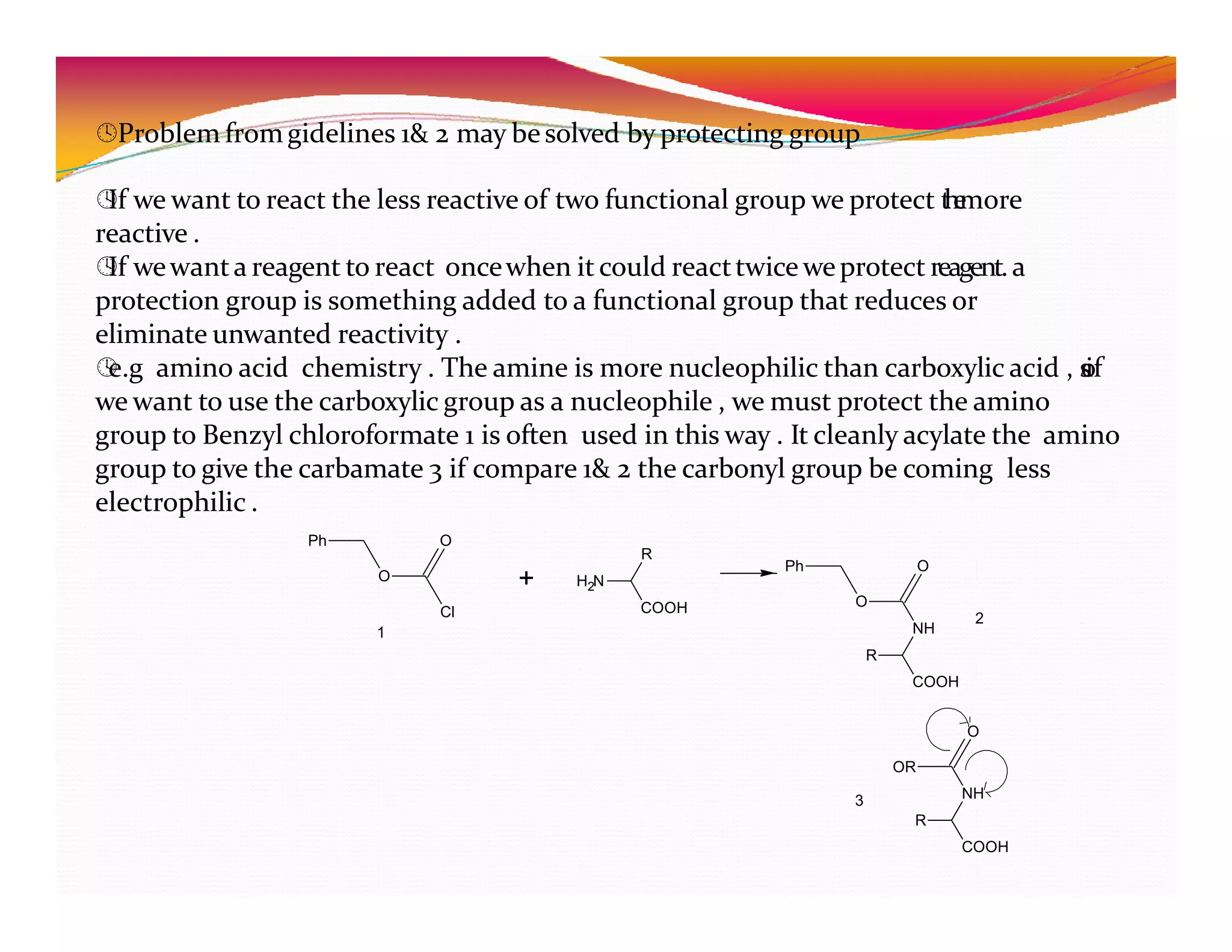 Problem fromgidelines 1& 2 may besolved by protecting group

If we want to react the less reactive of two functional group we protect t
h
e
more
reactive .

If wewanta reagent to react oncewhen it could reacttwice weprotect reagent.a
protection group is something added to a functional group that reduces or
eliminate unwanted reactivity .

e.g amino acid chemistry . The amine is more nucleophilic than carboxylic acid , s
o
if
we want to use the carboxylic group as a nucleophile , we must protect the amino
group to Benzyl chloroformate 1 is often used in this way . It cleanly acylate the amino
group to give the carbamate 3 if compare 1& 2 the carbonyl group be coming less
electrophilic .
O
Cl
Ph O
+ H N
2
COOH
R
Ph
O
O
NH
1
2
R
COOH
O
OR
NH
R
COOH
3
 
