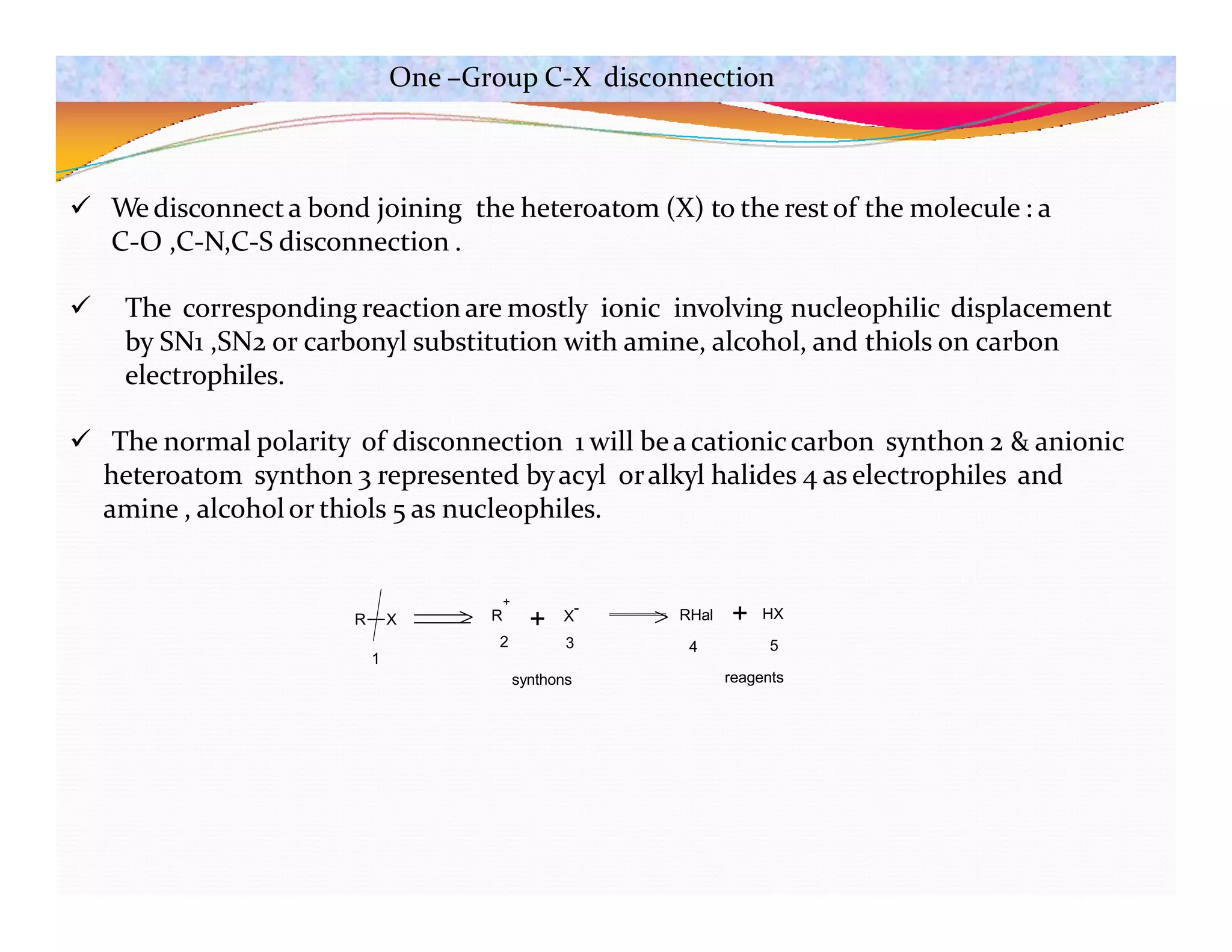 One –Group C-X disconnection
 We disconnecta bond joining the heteroatom (X) to the restof the molecule : a
C-O ,C-N,C-S disconnection .
 The corresponding reaction are mostly ionic involving nucleophilic displacement
by SN1 ,SN2 or carbonyl substitution with amine, alcohol, and thiols on carbon
electrophiles.
 The normal polarity of disconnection 1 will beacationiccarbon synthon 2 & anionic
heteroatom synthon 3 represented byacyl oralkyl halides 4 as electrophiles and
amine , alcoholor thiols 5 as nucleophiles.
R X + X
- RHal + HX
1
+
R
2 3 4 5
synthons reagents
 