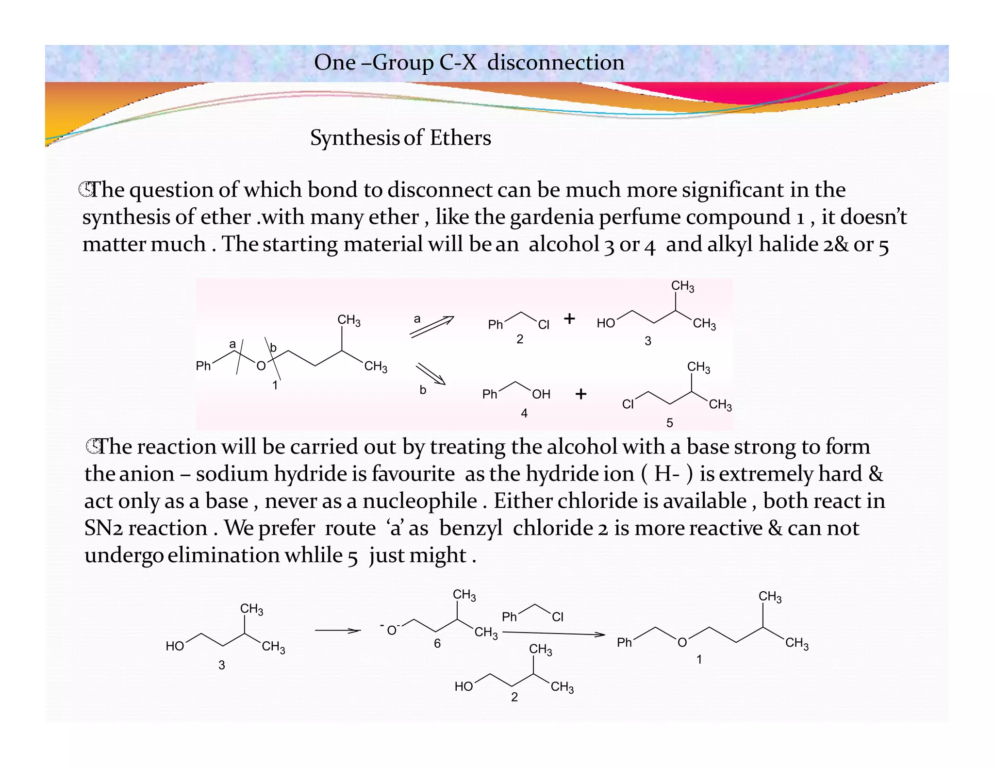 Synthesisof Ethers

The question of which bond to disconnect can be much more significant in the
synthesis of ether .with many ether , like the gardenia perfume compound 1 , it doesn’t
matter much . The starting material will bean alcohol 3 or 4 and alkyl halide 2& or 5

The reaction will be carried out by treating the alcohol with a base strong to form
theanion – sodium hydride is favourite as the hydride ion ( H- ) is extremely hard &
act only as a base , never as a nucleophile . Either chloride is available , both react in
SN2 reaction . We prefer route ‘a’ as benzyl chloride 2 is more reactive & can not
undergoelimination whlile 5 just might .
Ph O
CH3
CH3
a b
Ph Cl HO CH3
CH3
+
Ph OH
Cl CH3
CH3
+
a
b
1
2 3
4
5
HO CH3
CH3
CH3
CH3
- O
-
Ph Cl
HO CH3
CH3
Ph O
CH3
CH3
3
6
2
1
One –Group C-X disconnection
 