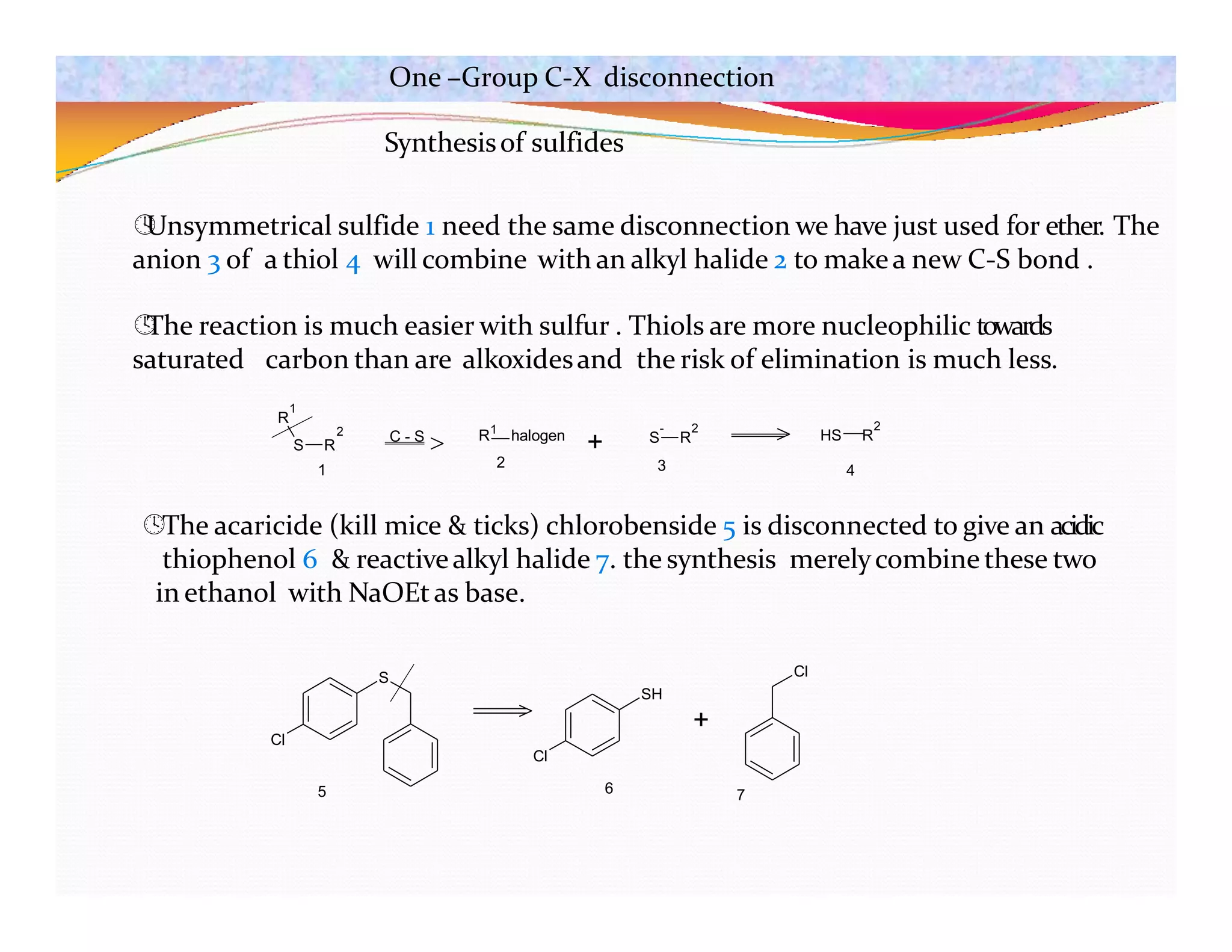 Synthesisof sulfides

Unsymmetrical sulfide 1 need the same disconnection we have just used for ether. The
anion 3 of a thiol 4 will combine with an alkyl halide 2 to makea new C-S bond .

The reaction is much easier with sulfur . Thiols are more nucleophilic towards
saturated carbon than are alkoxidesand the risk of elimination is much less.
The acaricide (kill mice & ticks) chlorobenside 5 is disconnected to give an acidic
thiophenol 6 & reactivealkyl halide 7. the synthesis merelycombine these two
in ethanol with NaOEtas base.
R
1
C - S
1
+ S R
- 2
HS R
2
2
S R
1
R halogen
2 3 4
Cl
S
Cl
SH
+
Cl
5 6 7
One –Group C-X disconnection
 