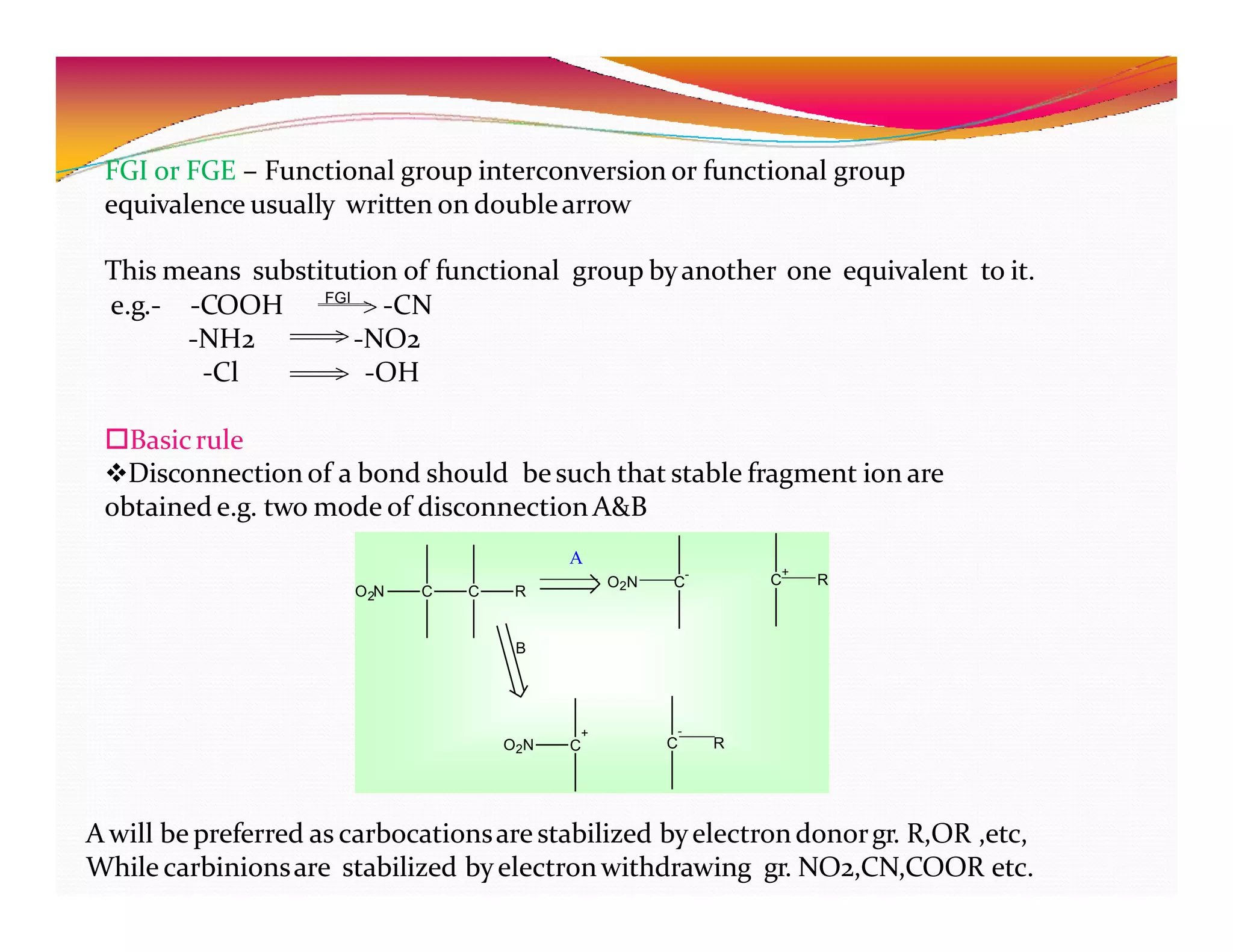 FGI or FGE – Functional group interconversion or functional group
equivalence usually written on doublearrow
This means substitution of functional group byanother one equivalent to it.
e.g.- -CN
-COOH
-NH2
-Cl
-NO2
-OH
Basicrule
Disconnection of a bond should besuch that stable fragment ion are
obtained e.g. two mode of disconnection A&B
FGI
C C
2
O N R
-
O2N C
+
C R
+
C
O2N
-
C R
A
B
A will be preferred as carbocationsare stabilized byelectrondonorgr. R,OR ,etc,
While carbinionsare stabilized byelectronwithdrawing gr. NO2,CN,COOR etc.
 