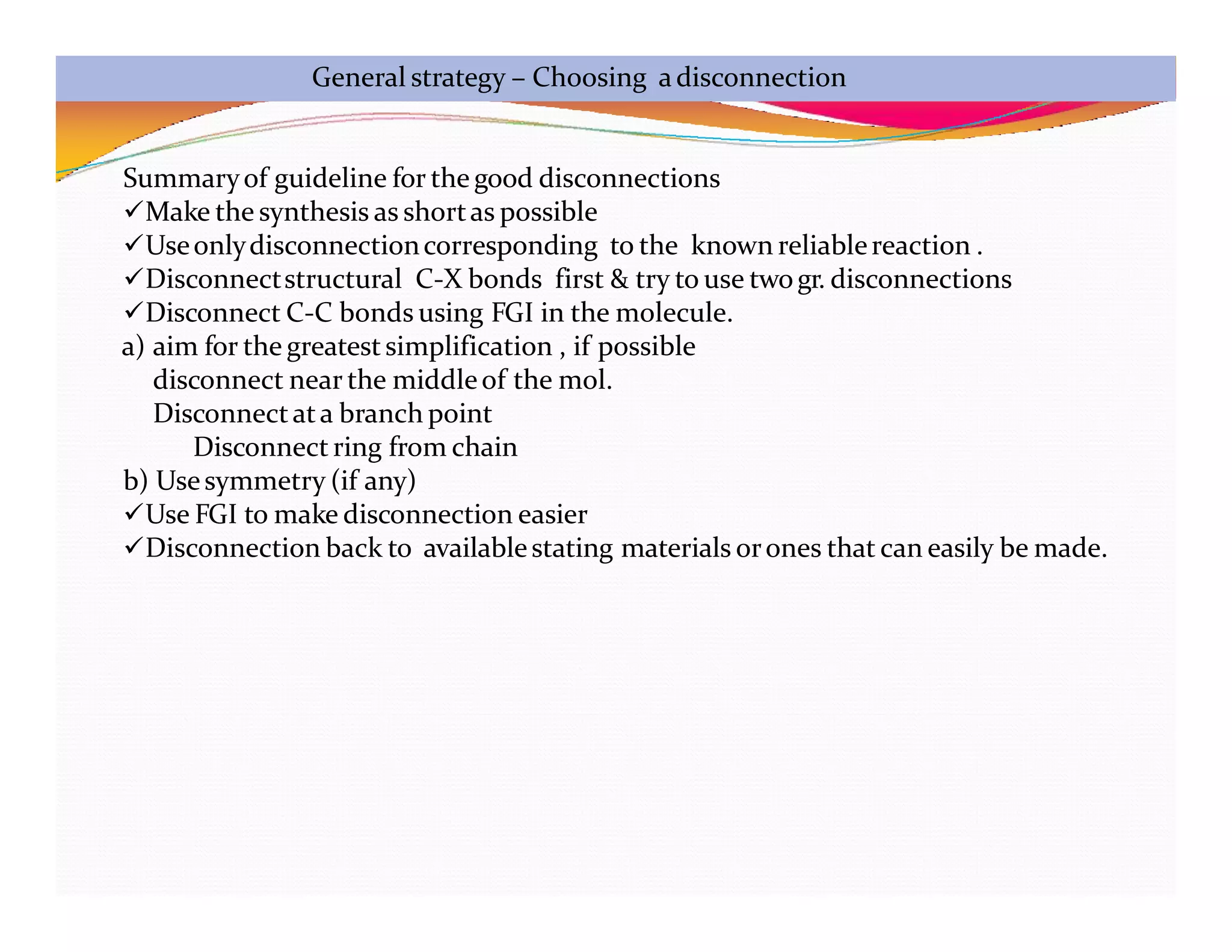 General strategy – Choosing adisconnection
Summaryof guideline for the good disconnections
Make the synthesis as shortas possible
Useonlydisconnectioncorresponding to the known reliablereaction .
Disconnectstructural C-X bonds first & try to use twogr. disconnections
Disconnect C-C bonds using FGI in the molecule.
a) aim for the greatestsimplification , if possible
disconnect near the middleof the mol.
Disconnectata branch point
Disconnect ring from chain
b) Usesymmetry (if any)
Use FGI to make disconnection easier
Disconnection back to availablestating materials orones that can easily be made.
 