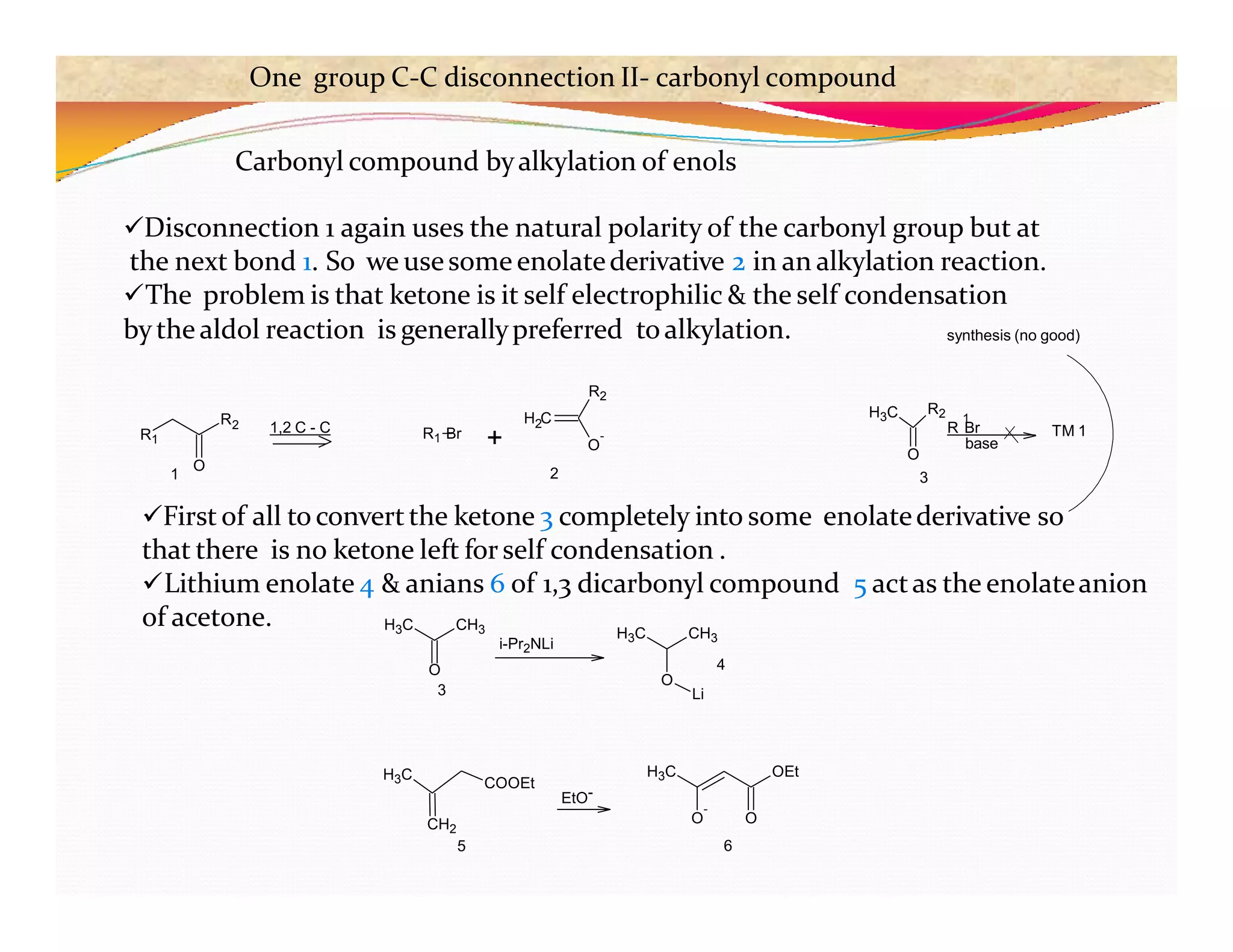 Carbonyl compound byalkylation of enols
Disconnection 1 again uses the natural polarity of the carbonyl group but at
the next bond 1. So we usesome enolatederivative 2 in an alkylation reaction.
The problem is that ketone is it self electrophilic & the self condensation
bythe aldol reaction is generallypreferred toalkylation.
First of all to convertthe ketone 3 completely into some enolatederivative so
that there is no ketone left for self condensation .
Lithium enolate 4 & anians 6 of 1,3 dicarbonyl compound 5 actas the enolateanion
of acetone.
R1
R2
O
1,2 C - C R1 Br
+
H C
2
O
-
R2
1 2
H3C R2
O
1
R Br
base
TM 1
synthesis (no good)
3
H3C CH3 H3C
O
i-Pr2NLi
H3C
COOEt
H3C OEt
O
O
-
O
3
CH3
4
Li
CH2
5 6
EtO-
One group C-C disconnection II- carbonyl compound
 