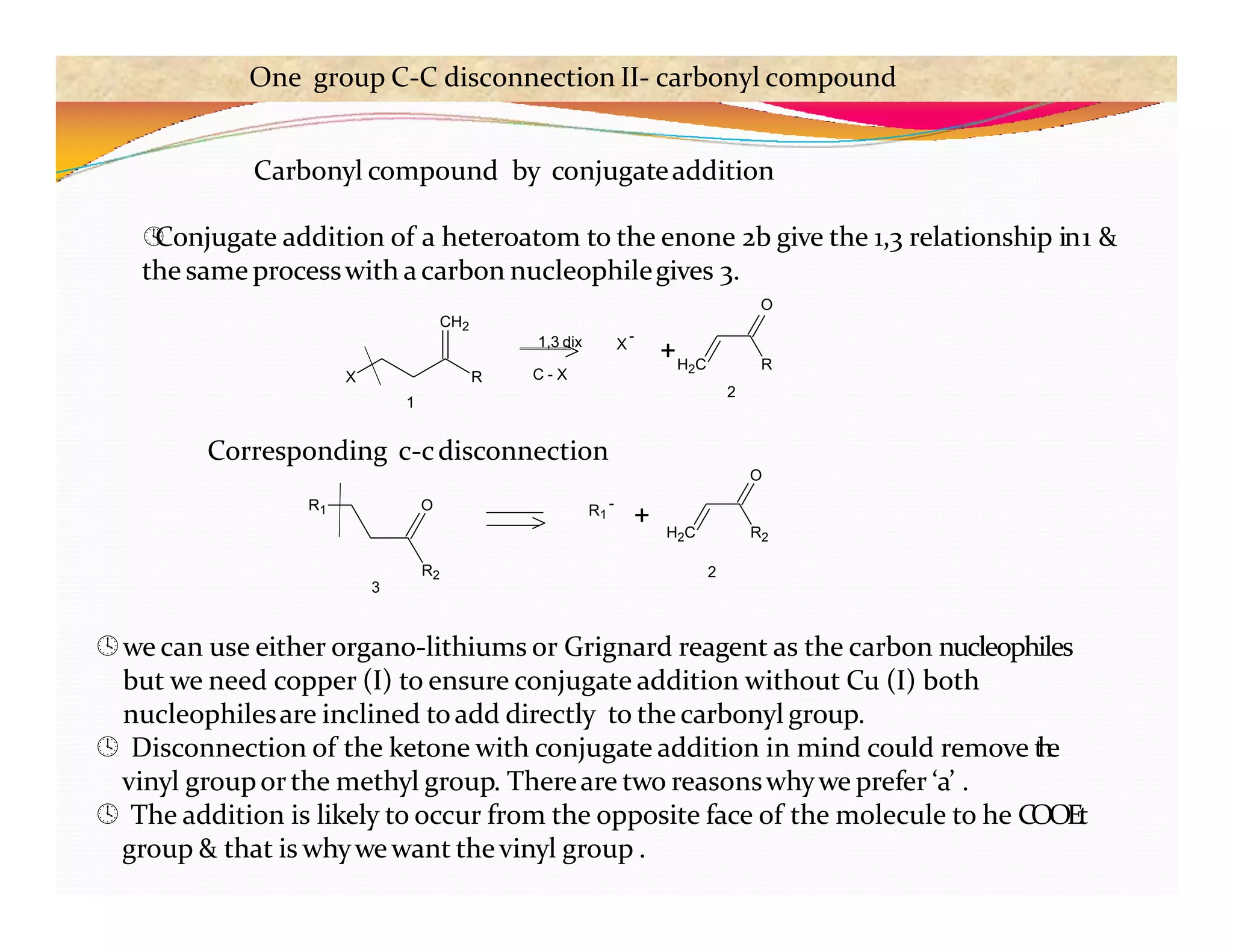 we can use either organo-lithiums or Grignard reagent as the carbon nucleophiles
but we need copper (I) to ensure conjugate addition without Cu (I) both
nucleophilesare inclined toadd directly to the carbonyl group.
 Disconnection of the ketone with conjugate addition in mind could remove t
h
e
vinyl groupor the methyl group. Thereare two reasonswhywe prefer ‘a’ .
 The addition is likely to occur from the opposite face of the molecule to he COOEt
group & that is whywewant thevinyl group .
X R
1
+H2C R
Carbonyl compound by conjugateaddition

Conjugate addition of a heteroatom to the enone 2b give the 1,3 relationship in1 &
the same processwith acarbon nucleophilegives 3.
O
CH2
2
1,3 dix
C - X
X
-
R2
R1 O R1
-
+ H2C R2
O
3
2
Corresponding c-cdisconnection
One group C-C disconnection II- carbonyl compound
 