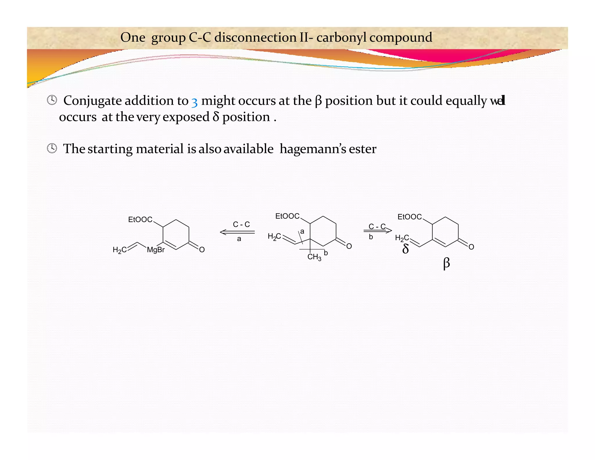  Conjugate addition to 3 might occurs at the β position but it could equally w
ell
occurs at theveryexposed δ position .
 Thestarting material is alsoavailable hagemann’s ester
O
CH3
H C
2
EtOOC
b
a
EtOOC
O
O
MgBr
H2C
EtOOC
C - C
a
C - C
b H2C
δ
β
One group C-C disconnection II- carbonyl compound
 