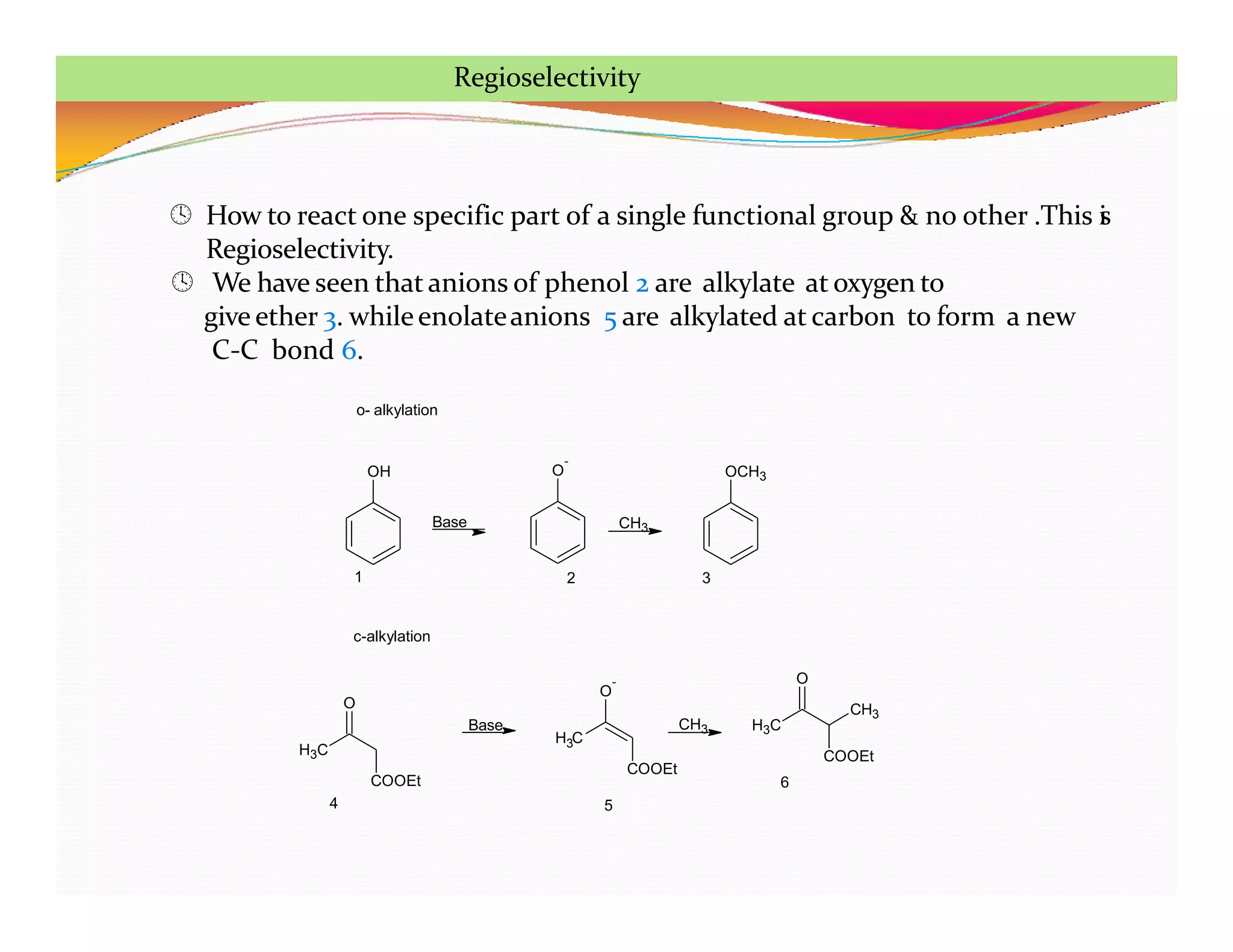  How to react one specific part of a single functional group & no other .This i
s
Regioselectivity.
 We have seen that anions of phenol 2 are alkylate at oxygen to
give ether 3. whileenolateanions 5 are alkylated at carbon to form a new
C-C bond 6.
OH O
-
Base CH3
OCH3
o- alkylation
c-alkylation
H3C
O
COOEt
H C
3
O
-
COOEt
Base CH3 H3C
O
COOEt
CH3
1 2 3
4 5
6
Regioselectivity
 