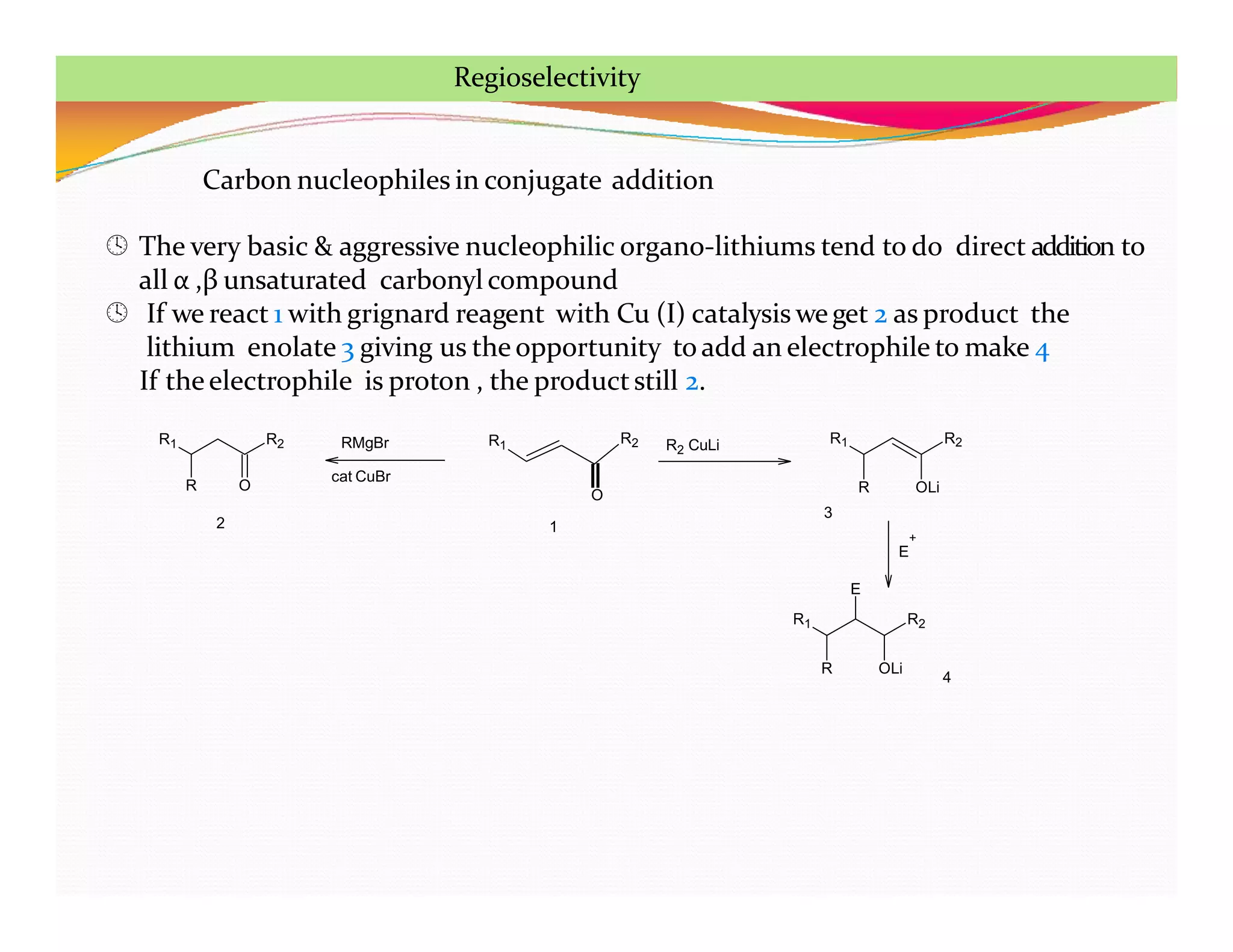 Carbon nucleophiles in conjugate addition
 The very basic & aggressive nucleophilic organo-lithiums tend to do direct addition to
all α ,β unsaturated carbonyl compound
 If we react 1 with grignard reagent with Cu (I) catalysis weget 2 as product the
lithium enolate 3 giving us the opportunity to add an electrophile to make 4
If theelectrophile is proton , the productstill 2.
R1 R2
R O
R1
O
R2 R1 R2
R OLi
R1 R2
R OLi
1
2
3
4
RMgBr
cat CuBr
R2 CuLi
+
E
E
Regioselectivity
 