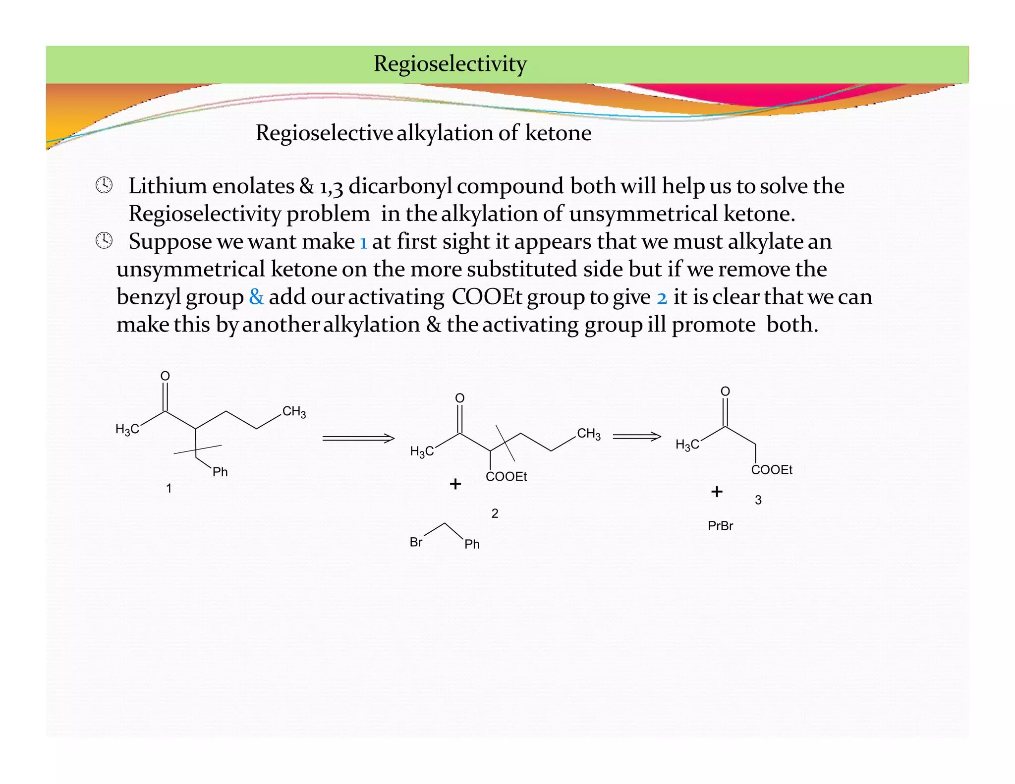 Regioselectivealkylation of ketone
 Lithium enolates & 1,3 dicarbonyl compound both will help us to solve the
Regioselectivity problem in thealkylation of unsymmetrical ketone.
 Suppose we want make 1 at first sight it appears that we must alkylate an
unsymmetrical ketone on the more substituted side but if we remove the
benzyl group & add ouractivating COOEt group to give 2 it is clearthatwe can
make this byanotheralkylation & the activating group ill promote both.
H3C
CH3
Ph
O
H3C
CH3
O
COOEt
H3C
O
COOEt
+
Br Ph
+
PrBr
1
2
3
Regioselectivity
 