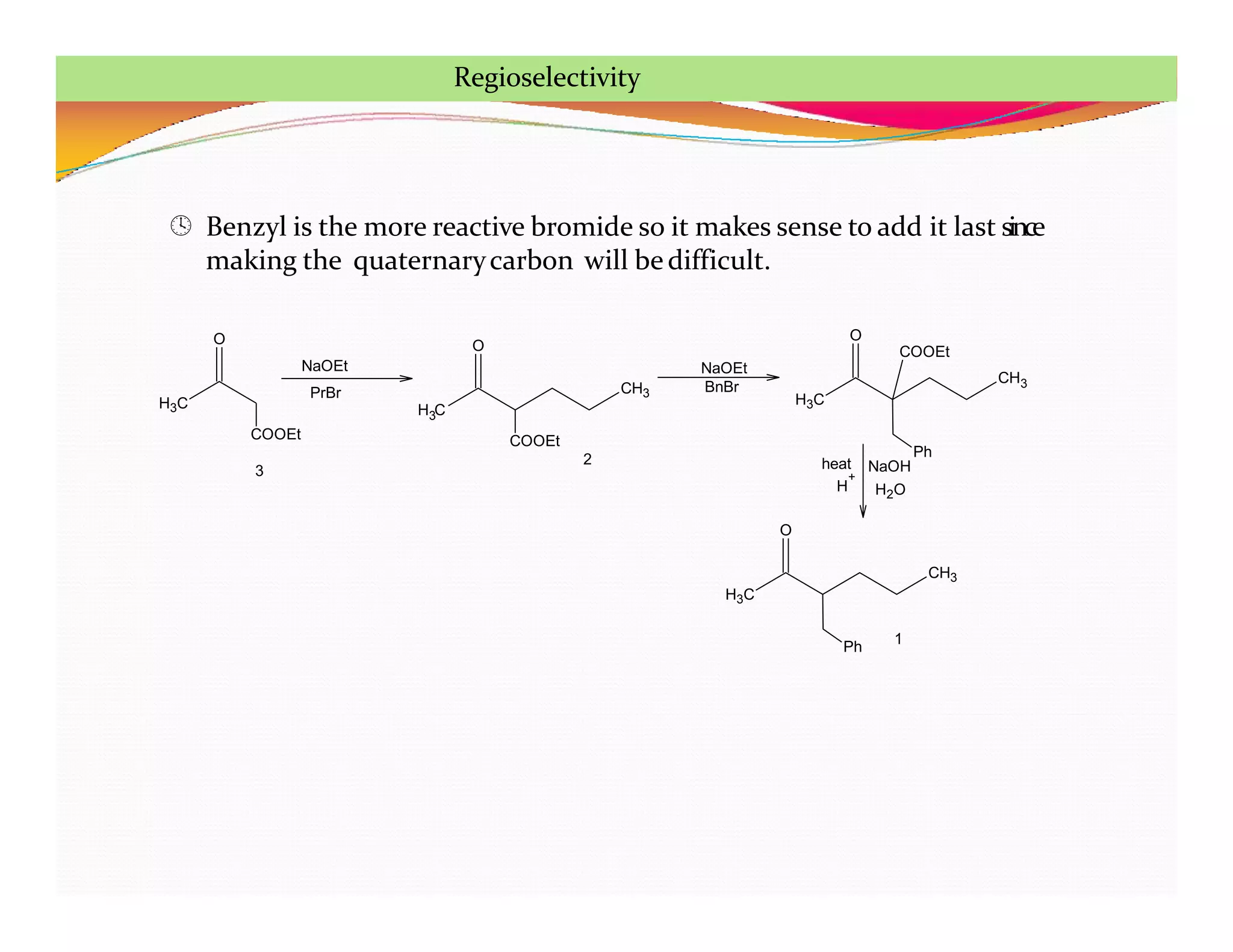 H3C
O
COOEt
3
NaOEt
PrBr
H C
3
CH3
O
COOEt
NaOEt
BnBr
H3C
CH3
Ph
O
COOEt
NaOH
H2O
H
+
heat
H3C
CH3
Ph
O
2
1
 Benzyl is the more reactive bromide so it makes sense to add it last since
making the quaternarycarbon will bedifficult.
Regioselectivity
 