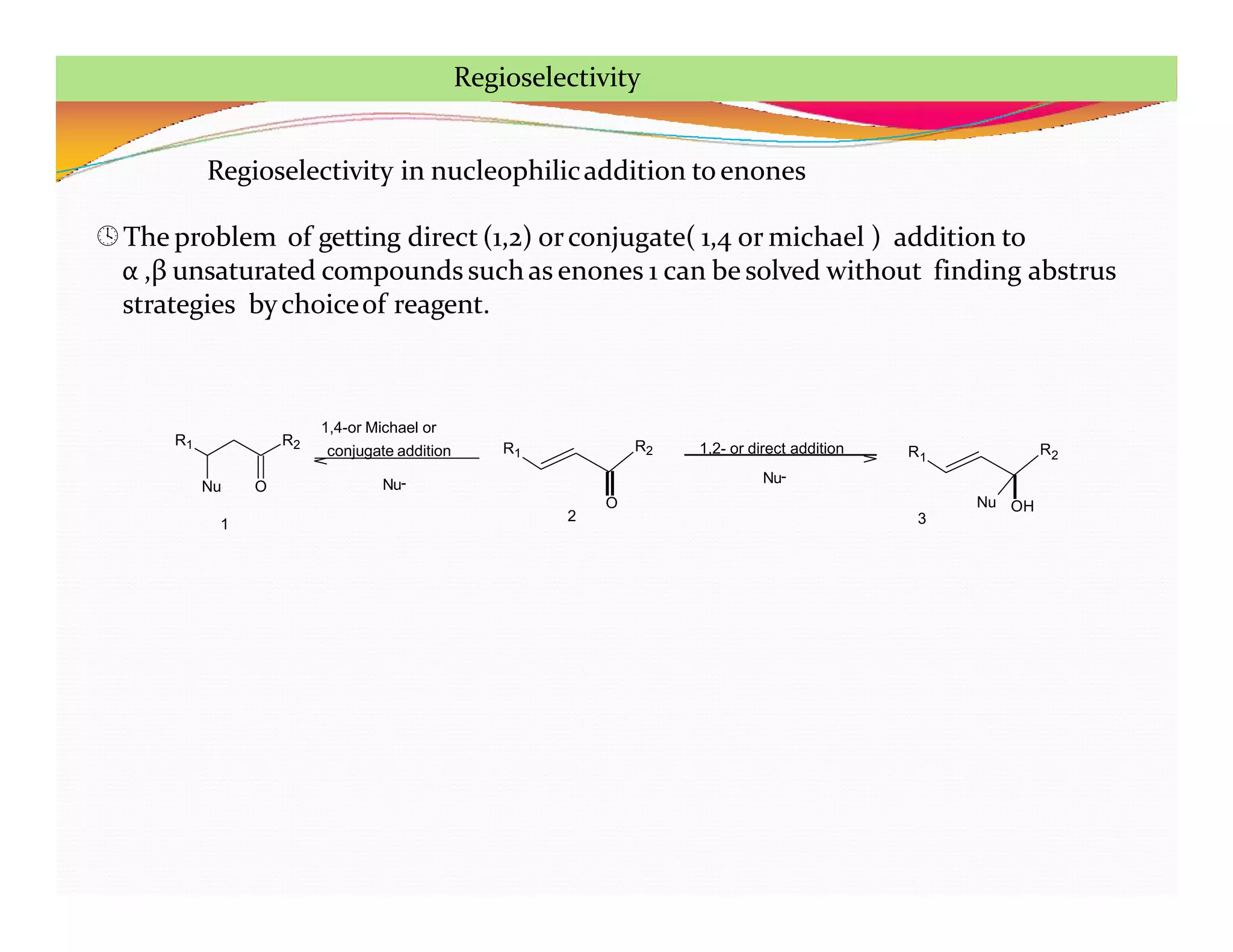 Regioselectivity in nucleophilicaddition toenones
The problem of getting direct (1,2) orconjugate( 1,4 or michael ) addition to
α ,β unsaturated compounds suchas enones 1 can be solved without finding abstrus
strategies bychoiceof reagent.
R1 R2
Nu O
R1 R2
O
R1
R2
OH
Nu
1
2 3
Nu-
1,4-or Michael or
conjugate addition 1,2- or direct addition
Nu-
Regioselectivity
 