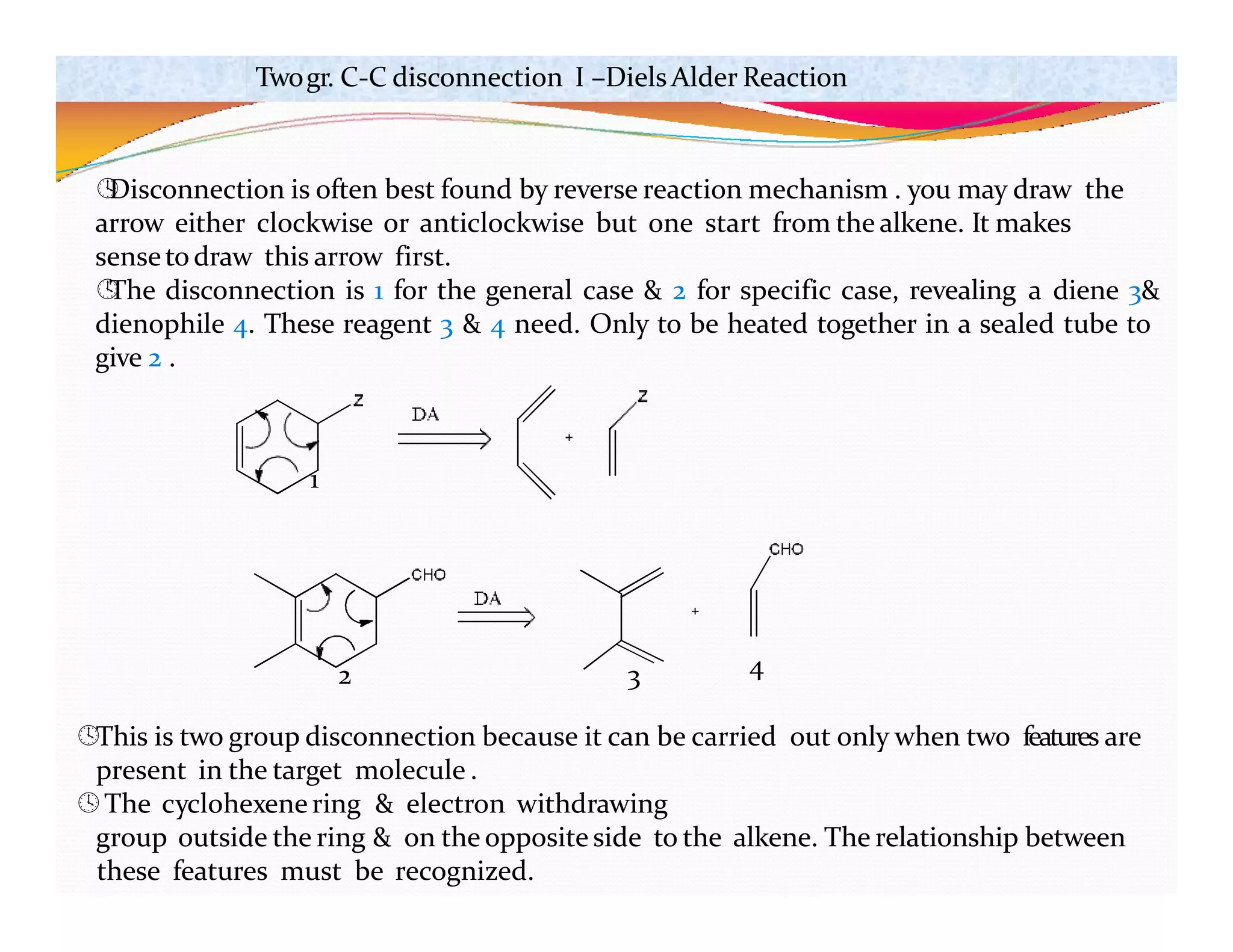 1
2 3 4
This is two group disconnection because it can be carried out only when two features are
present in the target molecule .
The cyclohexenering & electron withdrawing
group outside the ring & on the opposite side to the alkene. The relationship between
these features must be recognized.
Twogr. C-C disconnection I –DielsAlder Reaction

Disconnection is often best found by reverse reaction mechanism . you may draw the
arrow either clockwise or anticlockwise but one start from the alkene. It makes
senseto draw this arrow first.

The disconnection is 1 for the general case & 2 for specific case, revealing a diene 3&
dienophile 4. These reagent 3 & 4 need. Only to be heated together in a sealed tube to
give 2 .
 