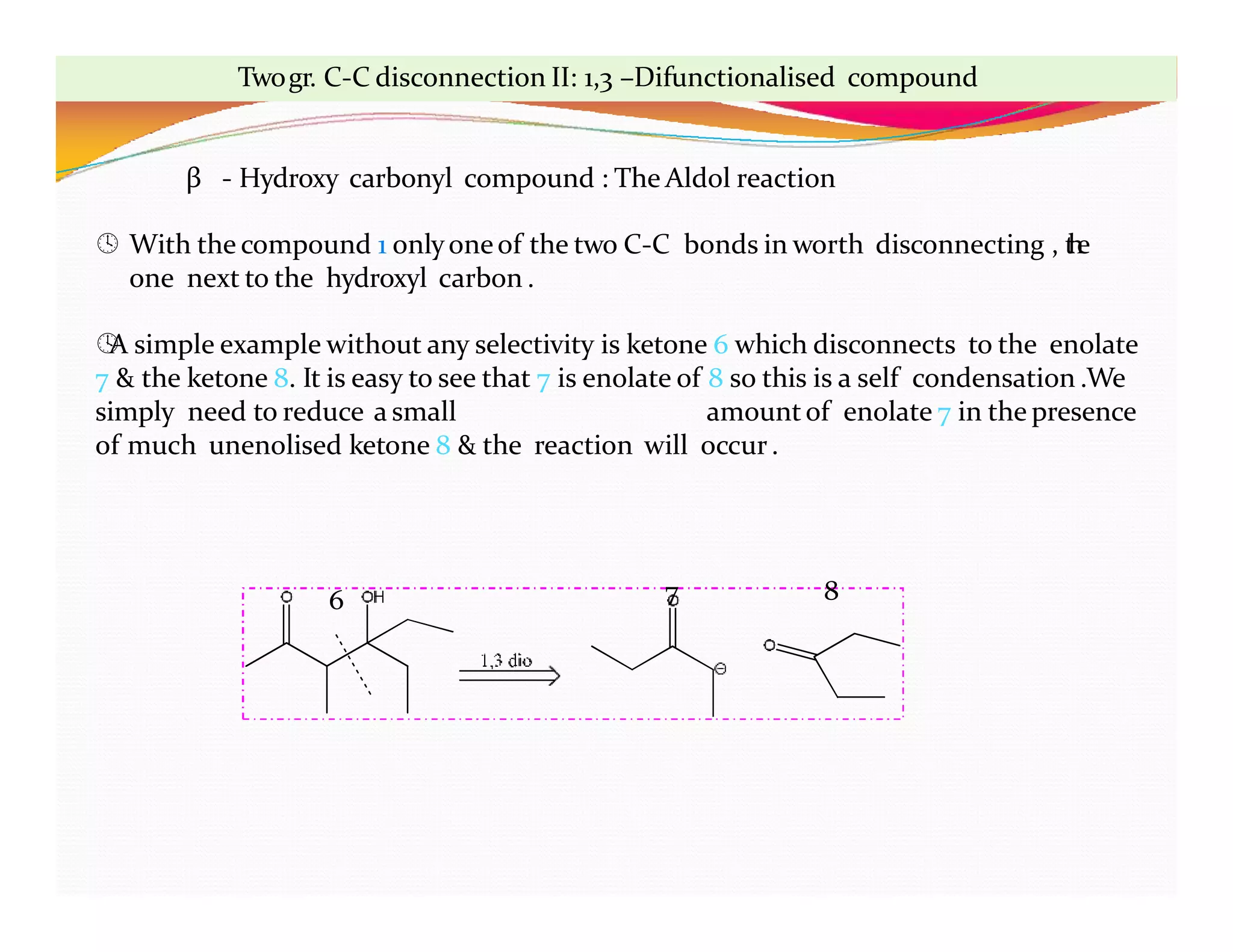 6 7 8
Twogr. C-C disconnection II: 1,3 –Difunctionalised compound
β - Hydroxy carbonyl compound : The Aldol reaction
 With the compound 1 onlyoneof the two C-C bonds in worth disconnecting , t
h
e
one next to the hydroxyl carbon .

A simple example without any selectivity is ketone 6 which disconnects to the enolate
7 & the ketone 8. It is easy to see that 7 is enolate of 8 so this is a self condensation .We
simply need to reduce a small amountof enolate 7 in the presence
of much unenolised ketone 8 & the reaction will occur.
 