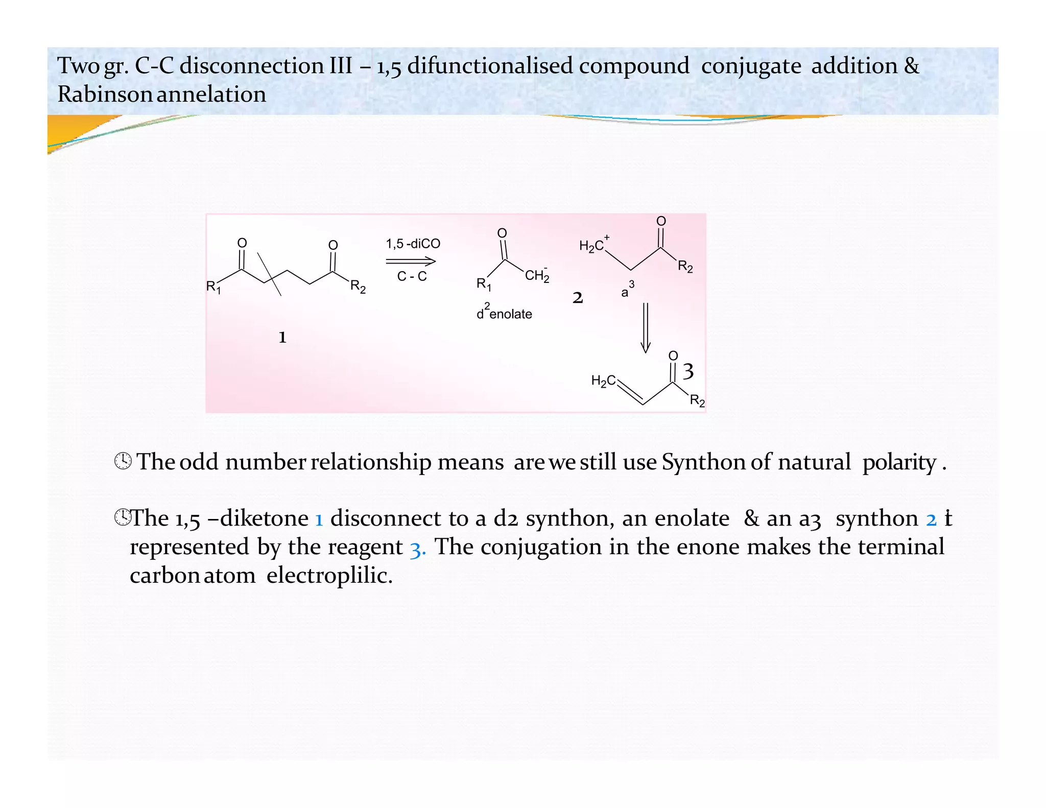 R1 R2
O O
R1
CH2
-
O
H2C
+
R2
O
1,5 -diCO
C - C
H2C
O
2
d enolate
a
3
Twogr. C-C disconnection III – 1,5 difunctionalised compound conjugate addition &
Rabinsonannelation
1
2
3
R2
Theodd numberrelationship means arewestill use Synthon of natural polarity .
The 1,5 –diketone 1 disconnect to a d2 synthon, an enolate & an a3 synthon 2 i
t
represented by the reagent 3. The conjugation in the enone makes the terminal
carbonatom electroplilic.
 