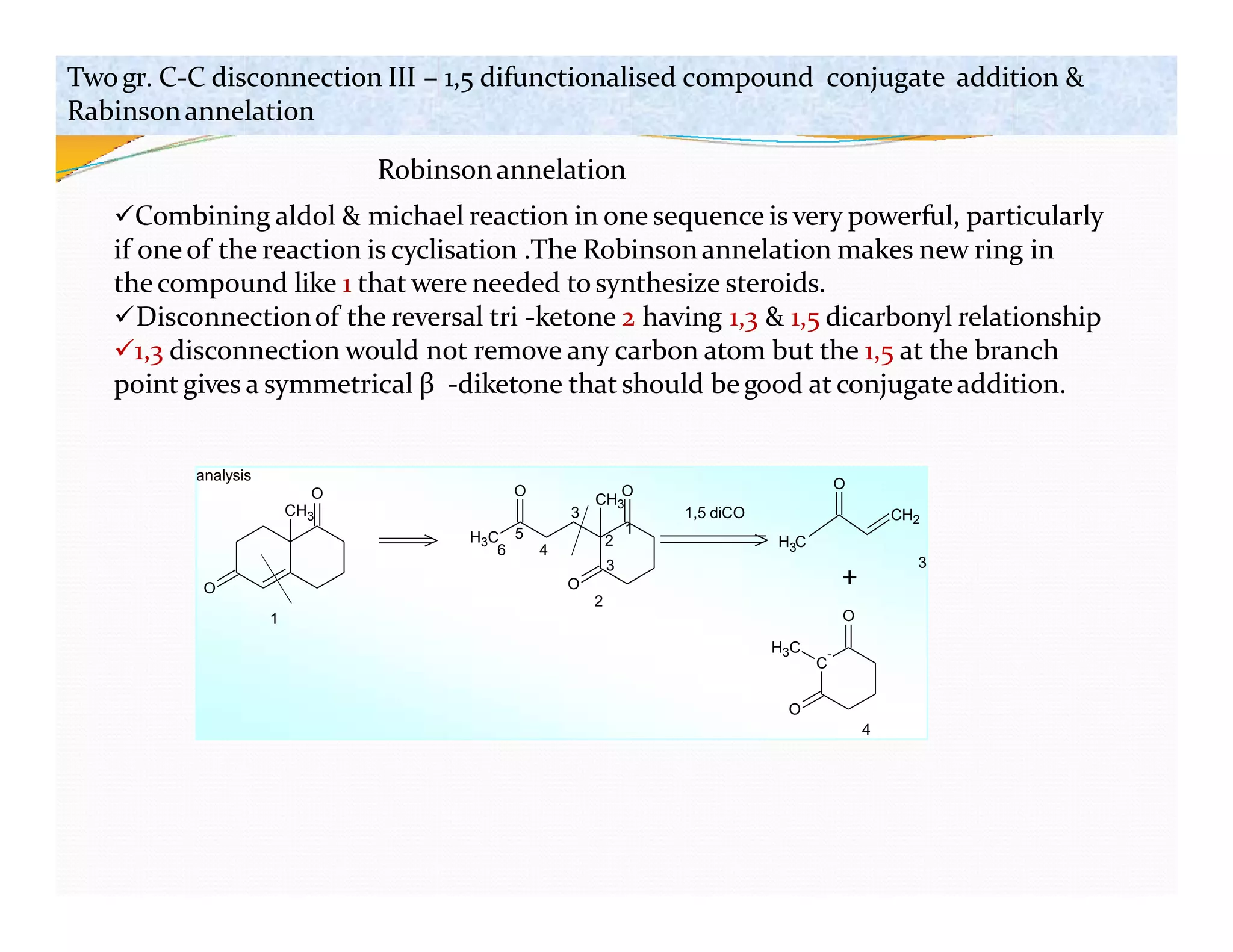 O
O
CH3
H3C
O
O
O
CH3
3
4
6
1,5 diCO
1
H C
3
CH2
O
C
-
+
O
H3C
analysis
1
2
3
O
4
2
3
5
Twogr. C-C disconnection III – 1,5 difunctionalised compound conjugate addition &
Rabinsonannelation
Robinsonannelation
Combining aldol & michael reaction in one sequence is very powerful, particularly
if oneof the reaction is cyclisation .The Robinsonannelation makes new ring in
thecompound like 1 that were needed to synthesize steroids.
Disconnectionof the reversal tri -ketone 2 having 1,3 & 1,5 dicarbonyl relationship
1,3 disconnection would not remove any carbon atom but the 1,5 at the branch
point gives a symmetrical β -diketone that should begood at conjugateaddition.
 