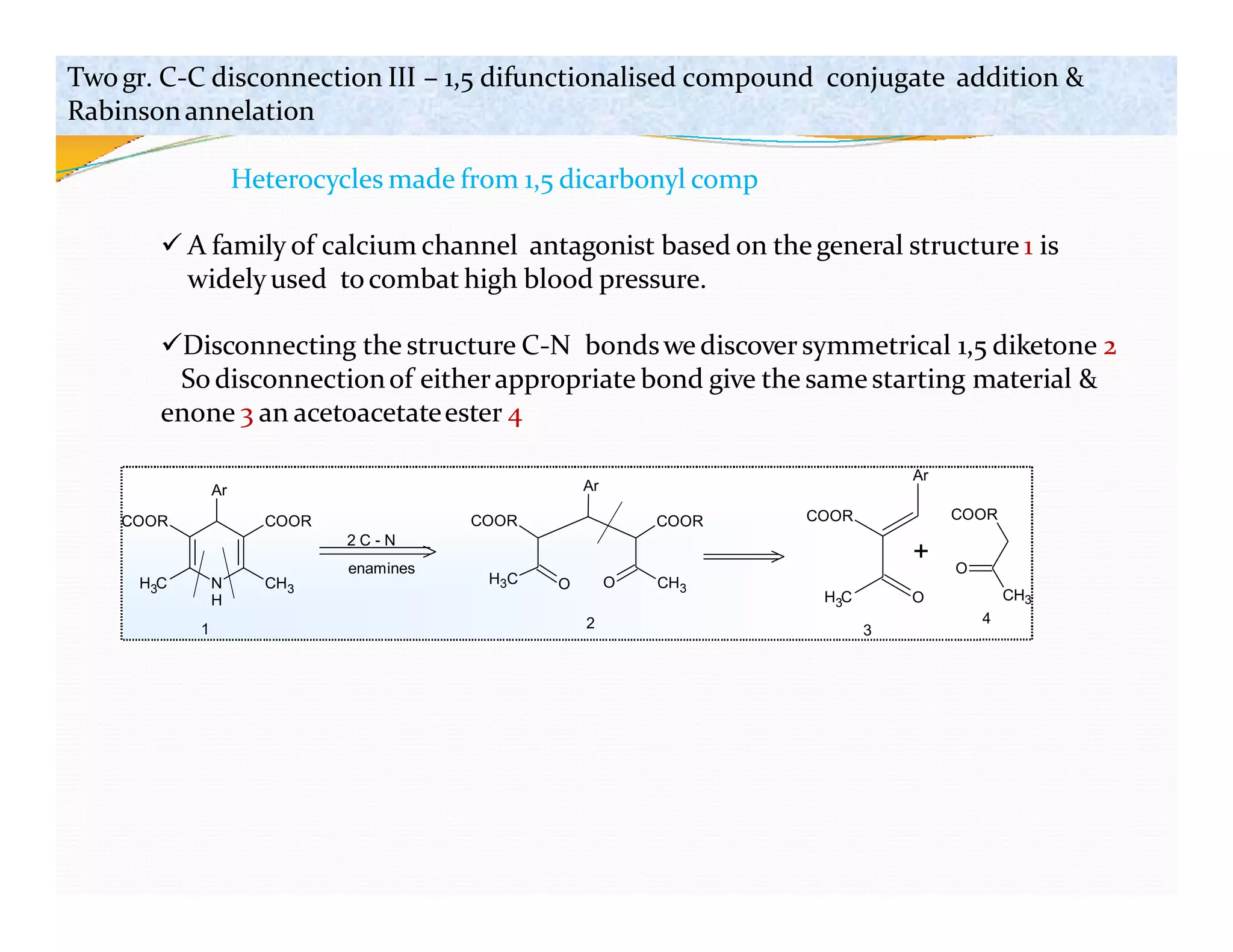 N
H
CH3
H C
3
COOR COOR
Ar
2 C - N
enamines
H3C CH3
O O
COOR
COOR
Ar
COOR
Ar
H C
3
COOR
O
CH3
+
O
1 2 3
4
Twogr. C-C disconnection III – 1,5 difunctionalised compound conjugate addition &
Rabinsonannelation
Heterocycles made from 1,5 dicarbonyl comp
 A family of calcium channel antagonist based on thegeneral structure 1 is
widelyused tocombat high blood pressure.
Disconnecting the structure C-N bondswe discover symmetrical 1,5 diketone 2
So disconnectionof eitherappropriate bond give the samestarting material &
enone 3 an acetoacetateester 4
 