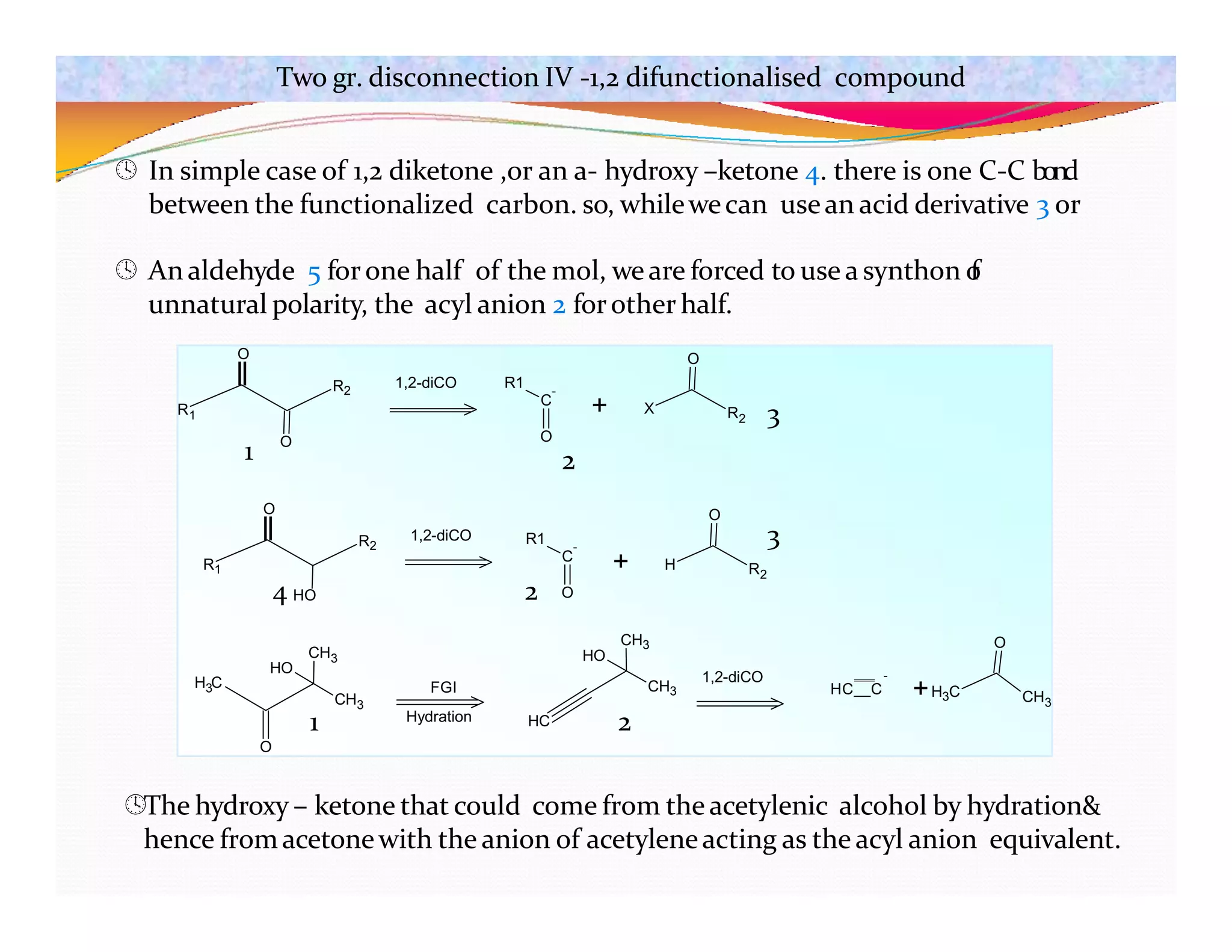 R1
R2
O
O
R1
C
-
O
+ X R2
O
1,2-diCO
R1
R2
O
1,2-diCO R1
C
-
O
+ H R2
O
H C
3
O
CH3
CH3
HO
FGI
Hydration HC
CH3
CH3
HO
1,2-diCO -
HC C +H3C CH3
O
Two gr. disconnection IV -1,2 difunctionalised compound
 In simple case of 1,2 diketone ,or an a- hydroxy –ketone 4. there is one C-C bond
between the functionalized carbon. so, whilewecan usean acid derivative 3 or
 An aldehyde 5 forone half of the mol, weare forced to use a synthon o
f
unnatural polarity, the acyl anion 2 forother half.
1 2
3
4 HO 2
3
1 2
The hydroxy – ketone that could come from the acetylenic alcohol by hydration&
hence fromacetonewith the anion of acetyleneacting as the acyl anion equivalent.
 