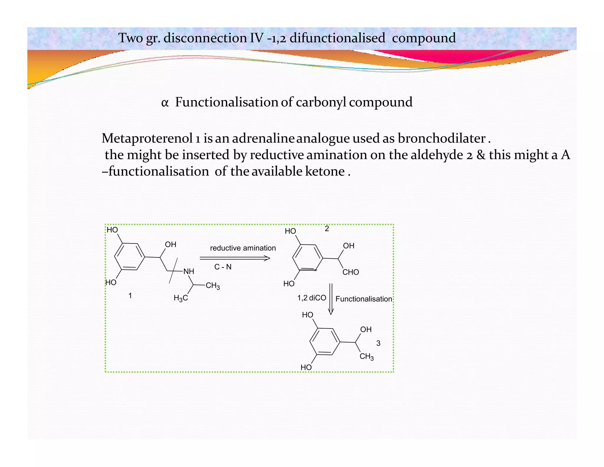 HO
HO
OH
NH
CH3
H3C
C - N
reductive amination
HO
CHO
OH
HO
HO
HO
Functionalisation
1,2 diCO
1
2
OH
3
CH3
α Functionalisation of carbonyl compound
Metaproterenol 1 is an adrenalineanalogue used as bronchodilater.
the might be inserted by reductive amination on the aldehyde 2 & this might a Α
–functionalisation of the available ketone .
Two gr. disconnection IV -1,2 difunctionalised compound
 