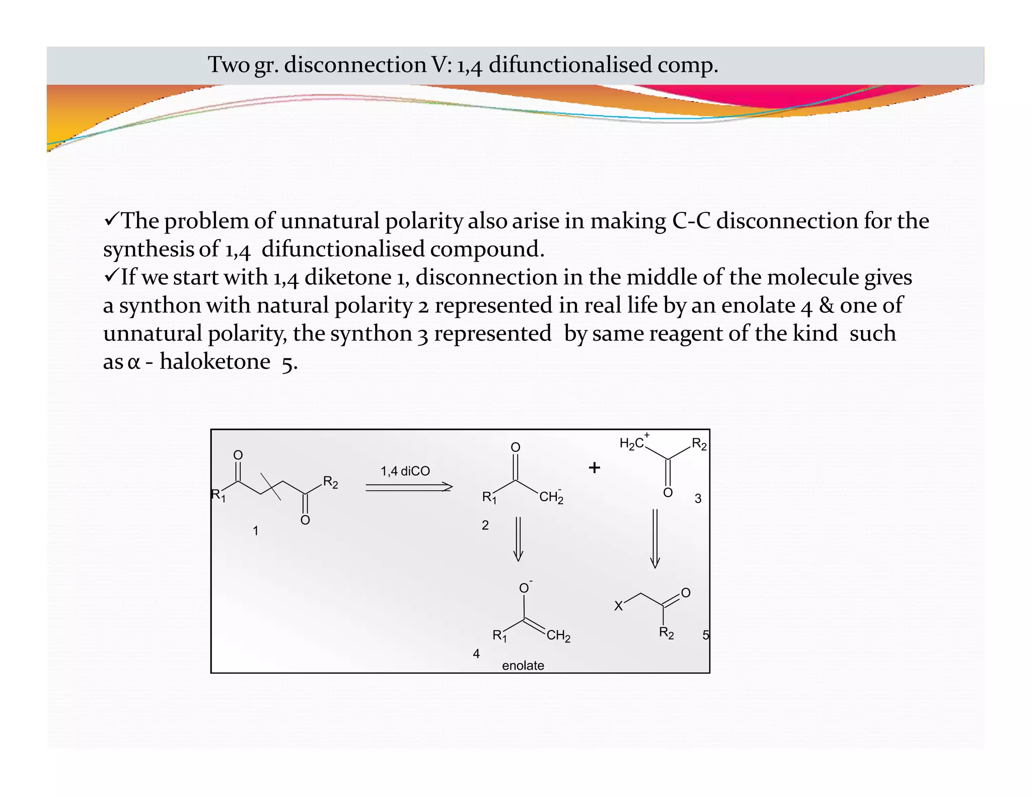R1
R2
O
O
CH2
-
O
+
H2C
+
R2
O
CH2
O
-
X
R2
O
R1
enolate
1,4 diCO
1
R1
2
3
4
5
Two gr. disconnection V: 1,4 difunctionalised comp.
The problem of unnatural polarity also arise in making C-C disconnection for the
synthesis of 1,4 difunctionalised compound.
If we start with 1,4 diketone 1, disconnection in the middle of the molecule gives
a synthon with natural polarity 2 represented in real life by an enolate 4 & one of
unnatural polarity, the synthon 3 represented by same reagent of the kind such
asα - haloketone 5.
 