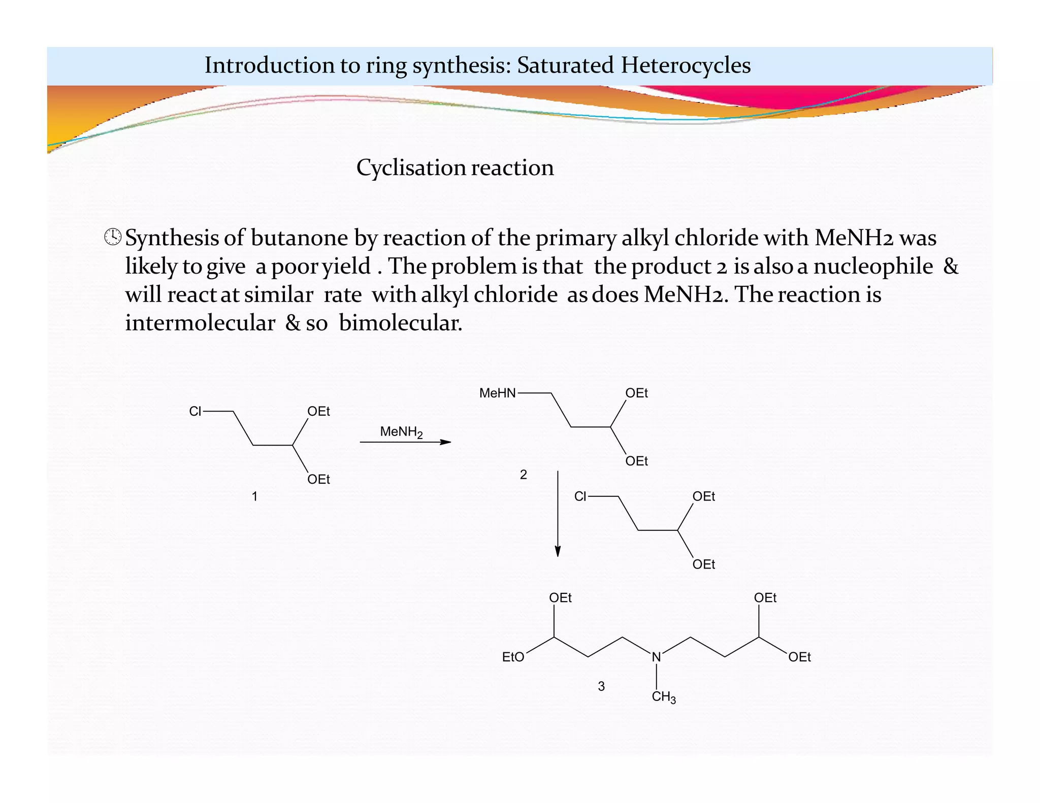 Cl
OEt
OEt
MeHN
OEt
OEt
Cl
OEt
OEt
N OEt
OEt
EtO
CH3
OEt
1
2
3
MeNH2
Introduction to ring synthesis: Saturated Heterocycles
Cyclisation reaction
Synthesis of butanone by reaction of the primary alkyl chloride with MeNH2 was
likely to give a pooryield . The problem is that the product 2 is alsoa nucleophile &
will reactat similar rate with alkyl chloride asdoes MeNH2. The reaction is
intermolecular & so bimolecular.
 