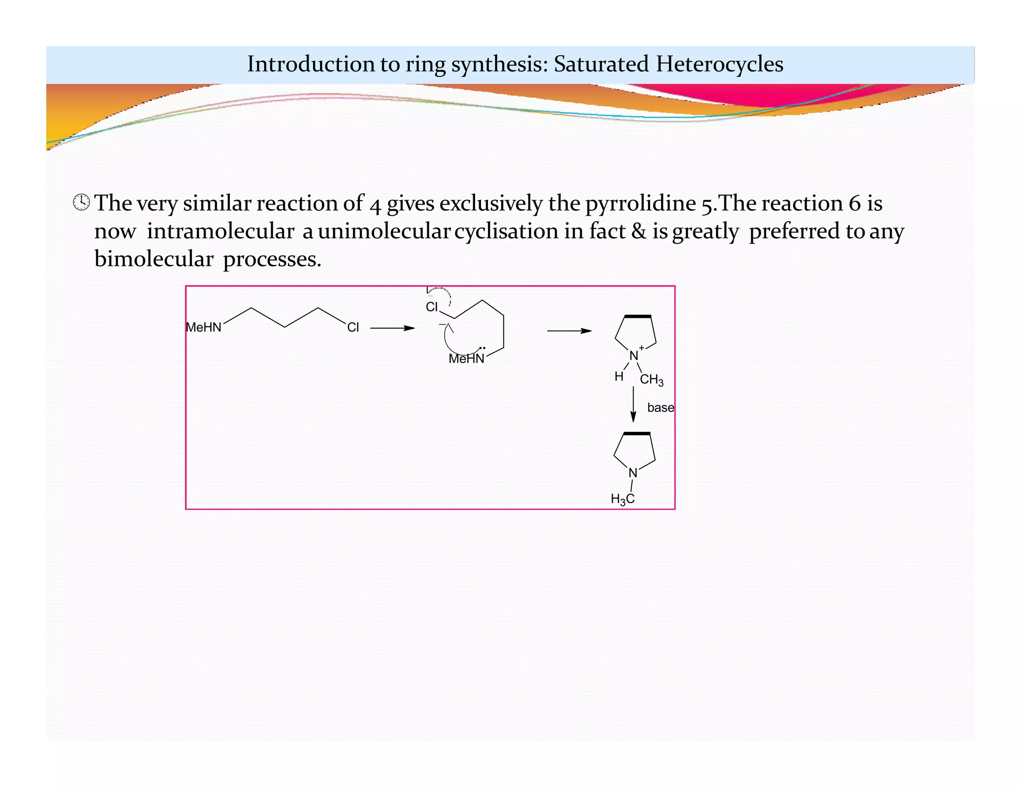 MeHN Cl
N
+
H
N
H3C
CH3
base
Cl
..
MeHN
The very similar reaction of 4 gives exclusively the pyrrolidine 5.The reaction 6 is
now intramolecular a unimolecularcyclisation in fact & is greatly preferred to any
bimolecular processes.
Introduction to ring synthesis: Saturated Heterocycles
 