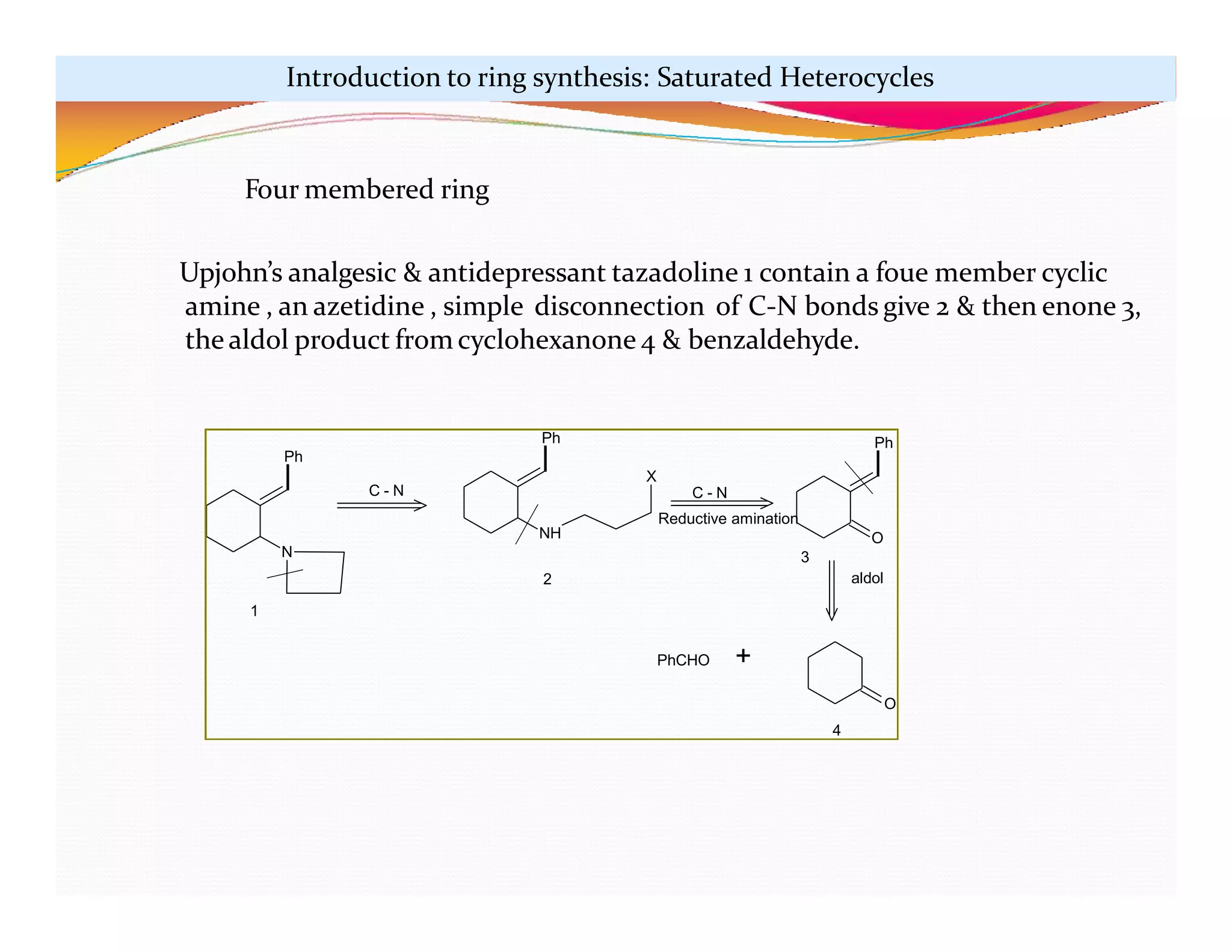 Ph
N
Ph
NH
X
Ph
O
PhCHO +
C - N C - N
Reductive amination
aldol
1
2
3
O
4
Four membered ring
Upjohn’s analgesic & antidepressant tazadoline 1 contain a foue member cyclic
amine , an azetidine , simple disconnection of C-N bonds give 2 & then enone 3,
the aldol product from cyclohexanone 4 & benzaldehyde.
Introduction to ring synthesis: Saturated Heterocycles
 