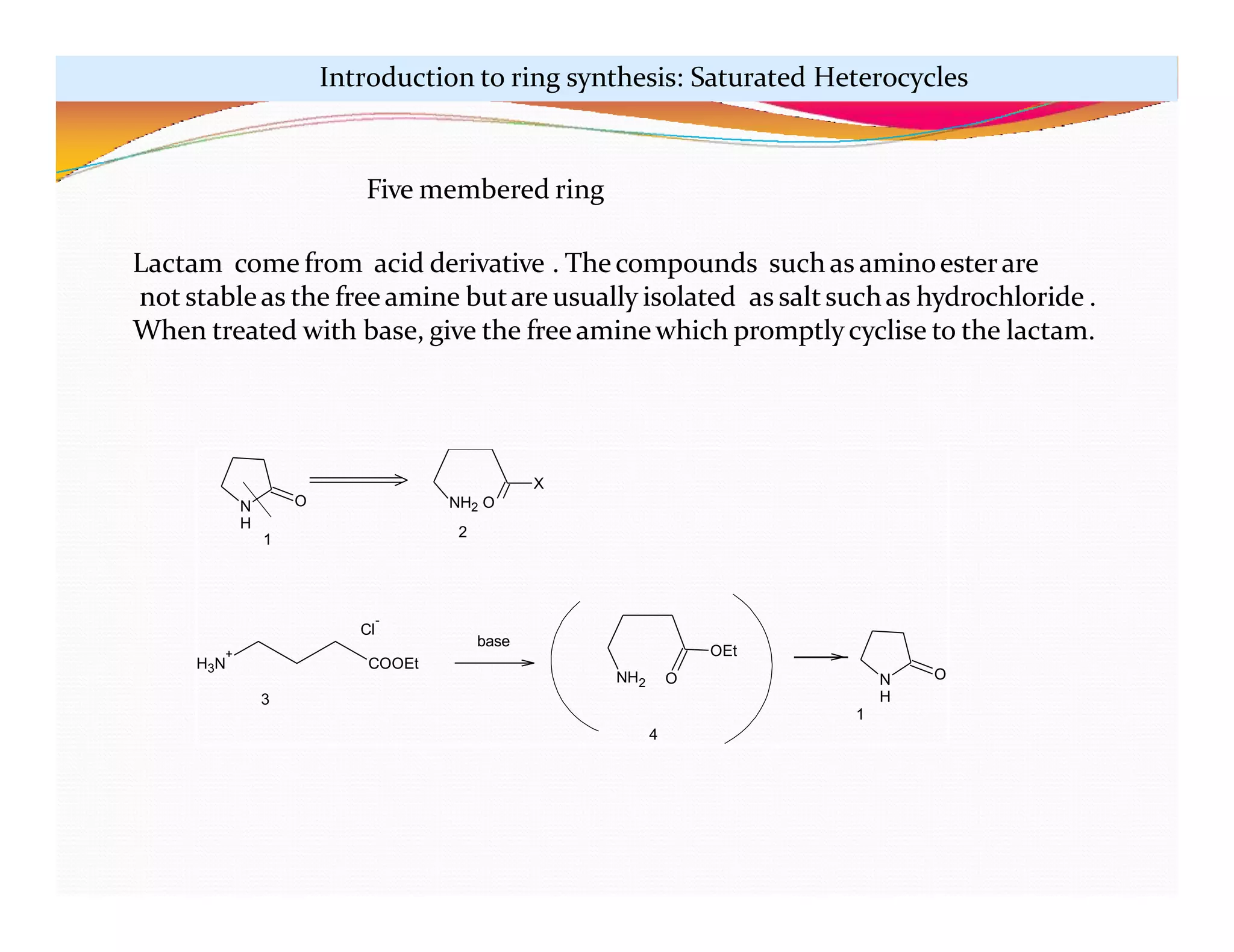 N
H
O
X
H3N
+
COOEt
Cl
-
NH2 O
OEt
N
H
O
base
1
NH2 O
2
3
4
1
Five membered ring
Lactam come from acid derivative . Thecompounds such as aminoesterare
not stableas the freeamine butare usually isolated as saltsuchas hydrochloride .
When treated with base, give the freeaminewhich promptlycyclise to the lactam.
Introduction to ring synthesis: Saturated Heterocycles
 