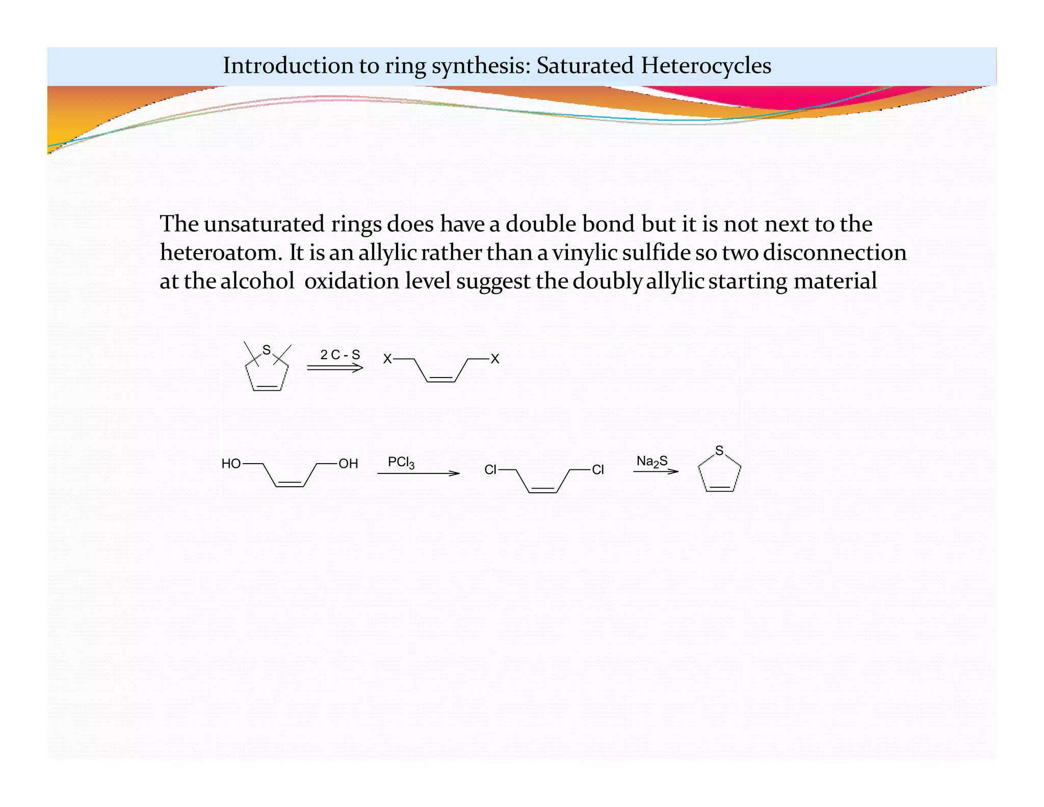 S 2 C - S X X
HO OH Cl Cl
S
PCl3 Na2S
The unsaturated rings does have a double bond but it is not next to the
heteroatom. It is an allylicrather than avinylic sulfide so two disconnection
at the alcohol oxidation level suggest the doublyallylicstarting material
Introduction to ring synthesis: Saturated Heterocycles
 