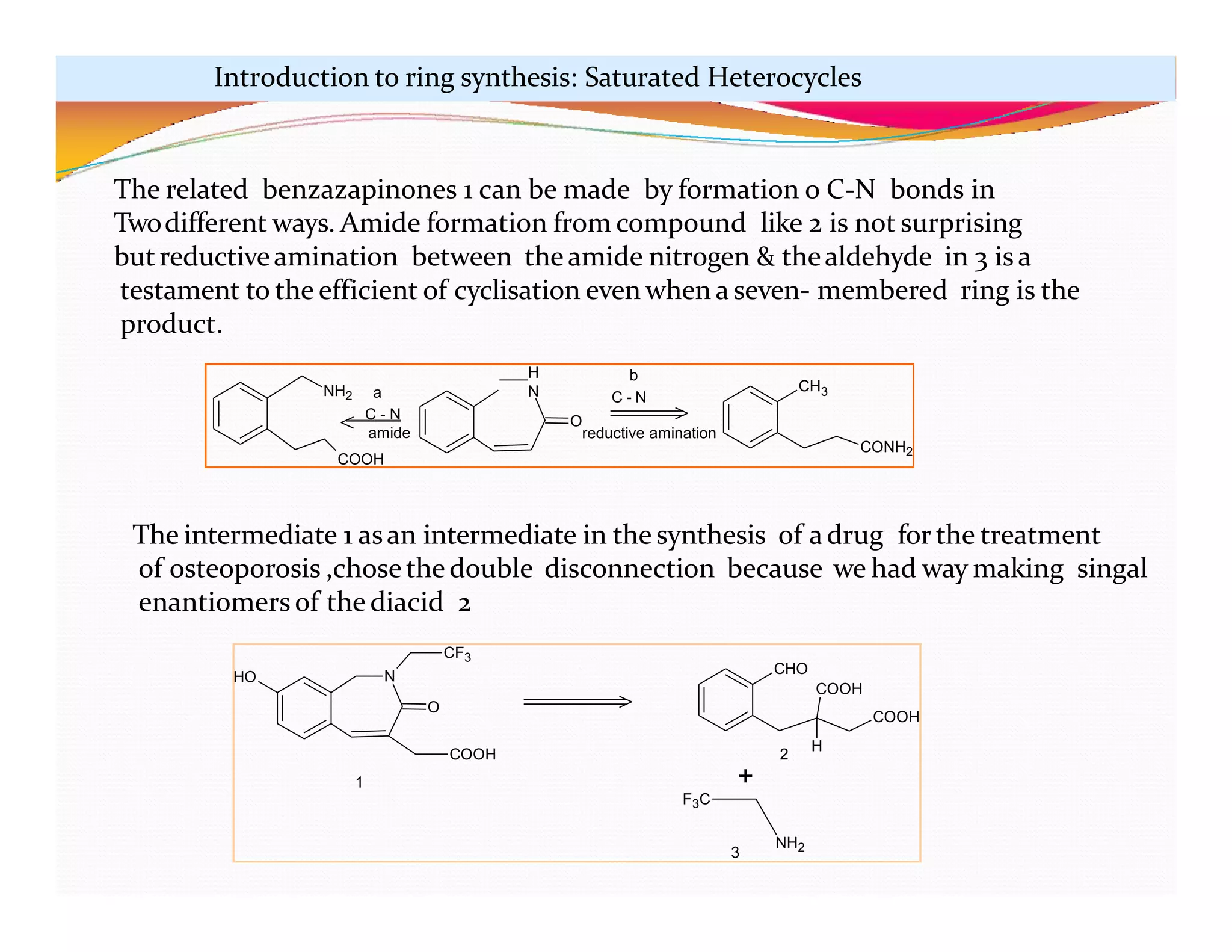 H
N
O
CH3
CONH2
NH2 a
C - N
amide
COOH
b
C - N
reductive amination
N
O
CF3
COOH
HO
CHO
COOH
COOH
H
+
F3C
NH2
1
2
3
The related benzazapinones 1 can be made by formation o C-N bonds in
Twodifferent ways. Amide formation from compound like 2 is not surprising
butreductiveamination between the amide nitrogen & thealdehyde in 3 is a
testament to the efficient of cyclisation even when a seven- membered ring is the
product.
The intermediate 1 asan intermediate in the synthesis of adrug for the treatment
of osteoporosis ,chosethe double disconnection because we had way making singal
enantiomers of the diacid 2
Introduction to ring synthesis: Saturated Heterocycles
 