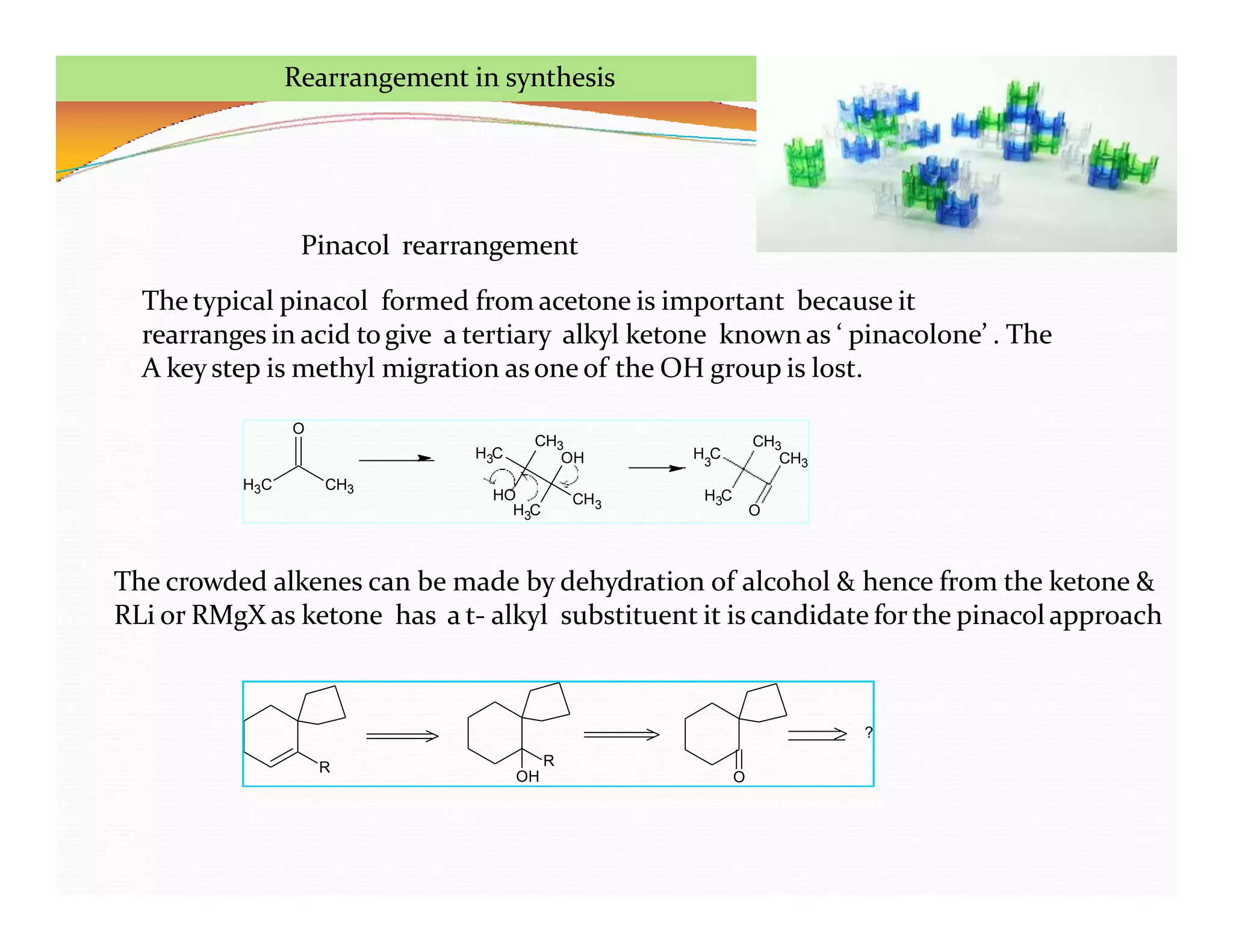 H3C CH3
O
H C
3
HO
H C
3
CH3
OH
CH3
H C
3
H C
3
O
CH3
CH3
Rearrangement in synthesis
R R
OH O
?
The crowded alkenes can be made by dehydration of alcohol & hence from the ketone &
RLi or RMgX as ketone has a t- alkyl substituent it is candidate for the pinacol approach
Pinacol rearrangement
The typical pinacol formed from acetone is important because it
rearranges in acid togive a tertiary alkyl ketone known as ‘ pinacolone’ . The
A key step is methyl migration asone of the OH group is lost.
 
